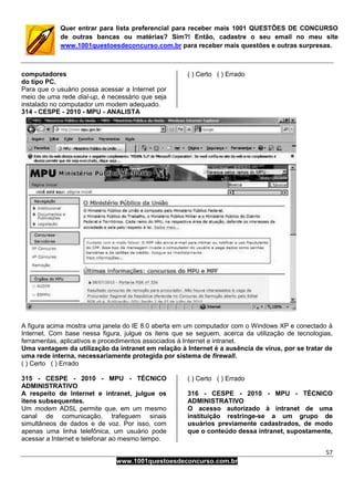 57
www.1001questoesdeconcurso.com.br
Quer entrar para lista preferencial para receber mais 1001 QUESTÕES DE CONCURSO
de outras bancas ou matérias? Sim?! Então, cadastre o seu email no meu site
www.1001questoesdeconcurso.com.br para receber mais questões e outras surpresas.
computadores
do tipo PC.
Para que o usuário possa acessar a Internet por
meio de uma rede dial-up, é necessário que seja
instalado no computador um modem adequado.
( ) Certo ( ) Errado
314 - CESPE - 2010 - MPU - ANALISTA
A figura acima mostra uma janela do IE 8.0 aberta em um computador com o Windows XP e conectado à
Internet. Com base nessa figura, julgue os itens que se seguem, acerca da utilização de tecnologias,
ferramentas, aplicativos e procedimentos associados à Internet e intranet.
Uma vantagem da utilização da intranet em relação à Internet é a ausência de vírus, por se tratar de
uma rede interna, necessariamente protegida por sistema de firewall.
( ) Certo ( ) Errado
315 - CESPE - 2010 - MPU - TÉCNICO
ADMINISTRATIVO
A respeito de Internet e intranet, julgue os
itens subsequentes.
Um modem ADSL permite que, em um mesmo
canal de comunicação, trafeguem sinais
simultâneos de dados e de voz. Por isso, com
apenas uma linha telefônica, um usuário pode
acessar a Internet e telefonar ao mesmo tempo.
( ) Certo ( ) Errado
316 - CESPE - 2010 - MPU - TÉCNICO
ADMINISTRATIVO
O acesso autorizado à intranet de uma
instituição restringe-se a um grupo de
usuários previamente cadastrados, de modo
que o conteúdo dessa intranet, supostamente,
 