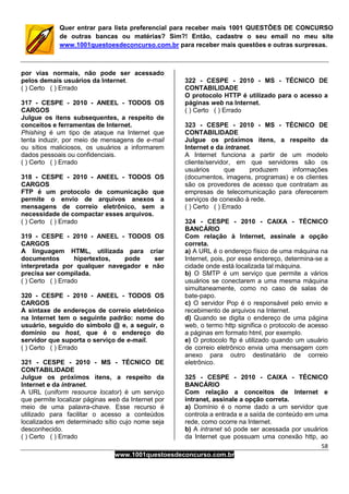 58
www.1001questoesdeconcurso.com.br
Quer entrar para lista preferencial para receber mais 1001 QUESTÕES DE CONCURSO
de outras bancas ou matérias? Sim?! Então, cadastre o seu email no meu site
www.1001questoesdeconcurso.com.br para receber mais questões e outras surpresas.
por vias normais, não pode ser acessado
pelos demais usuários da Internet.
( ) Certo ( ) Errado
317 - CESPE - 2010 - ANEEL - TODOS OS
CARGOS
Julgue os itens subsequentes, a respeito de
conceitos e ferramentas de Internet.
Phishing é um tipo de ataque na Internet que
tenta induzir, por meio de mensagens de e-mail
ou sítios maliciosos, os usuários a informarem
dados pessoais ou confidenciais.
( ) Certo ( ) Errado
318 - CESPE - 2010 - ANEEL - TODOS OS
CARGOS
FTP é um protocolo de comunicação que
permite o envio de arquivos anexos a
mensagens de correio eletrônico, sem a
necessidade de compactar esses arquivos.
( ) Certo ( ) Errado
319 - CESPE - 2010 - ANEEL - TODOS OS
CARGOS
A linguagem HTML, utilizada para criar
documentos hipertextos, pode ser
interpretada por qualquer navegador e não
precisa ser compilada.
( ) Certo ( ) Errado
320 - CESPE - 2010 - ANEEL - TODOS OS
CARGOS
A sintaxe de endereços de correio eletrônico
na Internet tem o seguinte padrão: nome do
usuário, seguido do símbolo @ e, a seguir, o
domínio ou host, que é o endereço do
servidor que suporta o serviço de e-mail.
( ) Certo ( ) Errado
321 - CESPE - 2010 - MS - TÉCNICO DE
CONTABILIDADE
Julgue os próximos itens, a respeito da
Internet e da intranet.
A URL (uniform resource locator) é um serviço
que permite localizar páginas web da Internet por
meio de uma palavra-chave. Esse recurso é
utilizado para facilitar o acesso a conteúdos
localizados em determinado sítio cujo nome seja
desconhecido.
( ) Certo ( ) Errado
322 - CESPE - 2010 - MS - TÉCNICO DE
CONTABILIDADE
O protocolo HTTP é utilizado para o acesso a
páginas web na Internet.
( ) Certo ( ) Errado
323 - CESPE - 2010 - MS - TÉCNICO DE
CONTABILIDADE
Julgue os próximos itens, a respeito da
Internet e da intranet.
A Internet funciona a partir de um modelo
cliente/servidor, em que servidores são os
usuários que produzem informações
(documentos, imagens, programas) e os clientes
são os provedores de acesso que contratam as
empresas de telecomunicação para oferecerem
serviços de conexão à rede.
( ) Certo ( ) Errado
324 - CESPE - 2010 - CAIXA - TÉCNICO
BANCÁRIO
Com relação à Internet, assinale a opção
correta.
a) A URL é o endereço físico de uma máquina na
Internet, pois, por esse endereço, determina-se a
cidade onde está localizada tal máquina.
b) O SMTP é um serviço que permite a vários
usuários se conectarem a uma mesma máquina
simultaneamente, como no caso de salas de
bate-papo.
c) O servidor Pop é o responsável pelo envio e
recebimento de arquivos na Internet.
d) Quando se digita o endereço de uma página
web, o termo http significa o protocolo de acesso
a páginas em formato html, por exemplo.
e) O protocolo ftp é utilizado quando um usuário
de correio eletrônico envia uma mensagem com
anexo para outro destinatário de correio
eletrônico.
325 - CESPE - 2010 - CAIXA - TÉCNICO
BANCÁRIO
Com relação a conceitos de Internet e
intranet, assinale a opção correta.
a) Domínio é o nome dado a um servidor que
controla a entrada e a saída de conteúdo em uma
rede, como ocorre na Internet.
b) A intranet só pode ser acessada por usuários
da Internet que possuam uma conexão http, ao
 