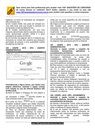 59
www.1001questoesdeconcurso.com.br
Quer entrar para lista preferencial para receber mais 1001 QUESTÕES DE CONCURSO
de outras bancas ou matérias? Sim?! Então, cadastre o seu email no meu site
www.1001questoesdeconcurso.com.br para receber mais questões e outras surpresas.
digitarem na barra de endereços do navegador:
http://intranet.com.
c) Um modem ADSL não pode ser utilizado em
uma rede local, pois sua função é conectar um
computador à rede de telefonia fixa.
d) O modelo cliente/servidor, em que uma
máquina denominada cliente requisita serviços a
outra, denominada servidor, ainda é o atual
paradigma de acesso à Internet.
e) Um servidor de páginas web é a máquina que
armazena os nomes dos usuários que possuem
permissão de acesso a uma quantidade restrita
de páginas da Internet.
326 - CESPE - 2010 - DPU - AGENTE
ADMINISTRATIVO
Considerando a figura acima, que ilustra uma
página eletrônica, assinale a opção correta
com relação ao uso do Internet Explorer (IE)
da Microsoft.
a) Após se digitar o endereço de uma página a
ser acessada, o botão permite conferir se
esse endereço está ou não correto.
b) A partir do menu do IE, é possível
visualizar qualquer página que esteja arquivada
no sítio que se está acessando no momento, e
não apenas a página inicial (homepage).
c) Para se acessar determinado sítio, é
necessário inserir seu endereço na barra de
endereços, ou então, utilizando-se de um
mecanismo de busca (conforme o da figura
mostrada), buscar um local por palavra-chave ou
então por um nome específico do sítio desejado
ou de seu conteúdo.
d) A figura acima apresenta a página principal do
sítio Google, que pode ser utilizado para
pesquisas na Internet, caso o computador esteja
conectado, ou permite a busca de informações
localmente, se o computador do usuário não
estiver conectado à rede.
e) O botão disponibiliza
funcionalidades que permitem visualizar uma lista
de páginas mais acessadas pelo IE na Internet.
327 - CESPE - 2010 - DPU - AGENTE
ADMINISTRATIVO
Assinale a opção correta a respeito de
conceitos, ferramentas, aplicativos e
procedimentos de Internet.
a) A Internet é financiada pelo custo do envio de
mensagens eletrônicas, as quais são
contabilizadas pelos provedores de acesso à
Internet e repassadas para o usuário a partir da
sua conta telefônica, doméstica ou empresarial.
b) Para acesso a uma rede de comunicação por
meio de uma linha telefônica ou de um sistema
de TV a cabo, é necessário o uso do
equipamento denominado modem.
c) Tanto o Internet Explorer como o Google
Chrome permitem a edição e alteração de
arquivo no formato html ou htm.
d) Para que os dados trafeguem facilmente na
Internet, utilizam-se apenas os protocolos TCP/IP
para acesso à rede, e envio de e-mail e arquivos.
e) Por questões de segurança do computador,
uma mensagem de correio eletrônico somente
pode ser aberta se houver software antivírus
instalado na máquina.
328 - CESPE - 2010 - DPU - ECONOMISTA
Assinale a opção correta a respeito de
conceitos básicos, ferramentas, aplicativos e
procedimentos de Internet.
a) Usando a ferramenta Telnet, pode-se verificar
se uma máquina está ou não no ar, e até mesmo
obter o endereço IP dessa máquina.
b) O uso do modelo OSI permite uma melhor
interconexão entre os diversos protocolos de
redes, que são estruturados em sete camadas,
divididas em três grupos: entrada,
processamento e saída.
 