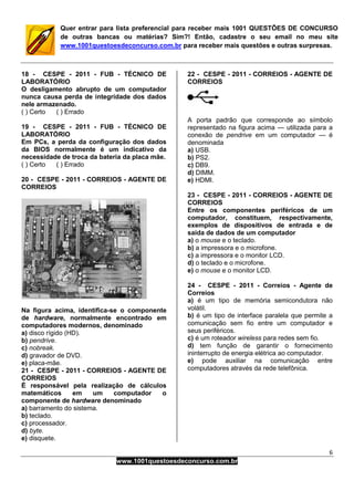 6
www.1001questoesdeconcurso.com.br
Quer entrar para lista preferencial para receber mais 1001 QUESTÕES DE CONCURSO
de outras bancas ou matérias? Sim?! Então, cadastre o seu email no meu site
www.1001questoesdeconcurso.com.br para receber mais questões e outras surpresas.
18 - CESPE - 2011 - FUB - TÉCNICO DE
LABORATÓRIO
O desligamento abrupto de um computador
nunca causa perda de integridade dos dados
nele armazenado.
( ) Certo ( ) Errado
19 - CESPE - 2011 - FUB - TÉCNICO DE
LABORATÓRIO
Em PCs, a perda da configuração dos dados
da BIOS normalmente é um indicativo da
necessidade de troca da bateria da placa mãe.
( ) Certo ( ) Errado
20 - CESPE - 2011 - CORREIOS - AGENTE DE
CORREIOS
Na figura acima, identifica-se o componente
de hardware, normalmente encontrado em
computadores modernos, denominado
a) disco rígido (HD).
b) pendrive.
c) nobreak.
d) gravador de DVD.
e) placa-mãe.
21 - CESPE - 2011 - CORREIOS - AGENTE DE
CORREIOS
É responsável pela realização de cálculos
matemáticos em um computador o
componente de hardware denominado
a) barramento do sistema.
b) teclado.
c) processador.
d) byte.
e) disquete.
22 - CESPE - 2011 - CORREIOS - AGENTE DE
CORREIOS
A porta padrão que corresponde ao símbolo
representado na figura acima — utilizada para a
conexão de pendrive em um computador — é
denominada
a) USB.
b) PS2.
c) DB9.
d) DIMM.
e) HDMI.
23 - CESPE - 2011 - CORREIOS - AGENTE DE
CORREIOS
Entre os componentes periféricos de um
computador, constituem, respectivamente,
exemplos de dispositivos de entrada e de
saída de dados de um computador
a) o mouse e o teclado.
b) a impressora e o microfone.
c) a impressora e o monitor LCD.
d) o teclado e o microfone.
e) o mouse e o monitor LCD.
24 - CESPE - 2011 - Correios - Agente de
Correios
a) é um tipo de memória semicondutora não
volátil.
b) é um tipo de interface paralela que permite a
comunicação sem fio entre um computador e
seus periféricos.
c) é um roteador wireless para redes sem fio.
d) tem função de garantir o fornecimento
ininterrupto de energia elétrica ao computador.
e) pode auxiliar na comunicação entre
computadores através da rede telefônica.
 
