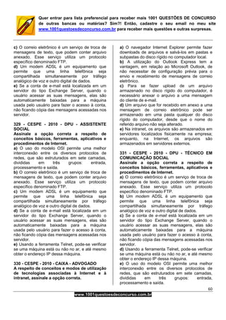 60
www.1001questoesdeconcurso.com.br
Quer entrar para lista preferencial para receber mais 1001 QUESTÕES DE CONCURSO
de outras bancas ou matérias? Sim?! Então, cadastre o seu email no meu site
www.1001questoesdeconcurso.com.br para receber mais questões e outras surpresas.
c) O correio eletrônico é um serviço de troca de
mensagens de texto, que podem conter arquivo
anexado. Esse serviço utiliza um protocolo
específico denominado FTP.
d) Um modem ADSL é um equipamento que
permite que uma linha telefônica seja
compartilhada simultaneamente por tráfego
analógico de voz e outro digital de dados.
e) Se a conta de e-mail está localizada em um
servidor do tipo Exchange Server, quando o
usuário acessar as suas mensagens, elas são
automaticamente baixadas para a máquina
usada pelo usuário para fazer o acesso à conta,
não ficando cópia das mensagens acessadas nos
servidor.
329 - CESPE - 2010 - DPU - ASSISTENTE
SOCIAL
Assinale a opção correta a respeito de
conceitos básicos, ferramentas, aplicativos e
procedimentos de Internet.
a) O uso do modelo OSI permite uma melhor
interconexão entre os diversos protocolos de
redes, que são estruturados em sete camadas,
divididas em três grupos: entrada,
processamento e saída.
b) O correio eletrônico é um serviço de troca de
mensagens de texto, que podem conter arquivo
anexado. Esse serviço utiliza um protocolo
específico denominado FTP.
c) Um modem ADSL é um equipamento que
permite que uma linha telefônica seja
compartilhada simultaneamente por tráfego
analógico de voz e outro digital de dados.
d) Se a conta de e-mail está localizada em um
servidor do tipo Exchange Server, quando o
usuário acessar as suas mensagens, elas são
automaticamente baixadas para a máquina
usada pelo usuário para fazer o acesso à conta,
não ficando cópia das mensagens acessadas nos
servidor.
e) Usando a ferramenta Telnet, pode-se verificar
se uma máquina está ou não no ar, e até mesmo
obter o endereço IP dessa máquina.
330 - CESPE - 2010 - CAIXA - ADVOGADO
A respeito de conceitos e modos de utilização
de tecnologias associadas à Internet e à
intranet, assinale a opção correta.
a) O navegador Internet Explorer permite fazer
downloads de arquivos e salvá-los em pastas e
subpastas do disco rígido no computador local.
b) A utilização do Outlook Express tem a
vantagem, em relação ao Microsoft Outlook, de
não necessitar de configuração prévia para o
envio e recebimento de mensagens de correio
eletrônico.
c) Para se fazer upload de um arquivo
armazenado no disco rígido do computador, é
necessário anexar o arquivo a uma mensagem
do cliente de e-mail.
d) Um arquivo que for recebido em anexo a uma
mensagem de correio eletrônico pode ser
armazenado em uma pasta qualquer do disco
rígido do computador, desde que o nome do
referido arquivo não seja alterado.
e) Na intranet, os arquivos são armazenados em
servidores localizados fisicamente na empresa;
enquanto, na Internet, os arquivos são
armazenados em servidores externos.
331 - CESPE - 2010 - DPU - TÉCNICO EM
COMUNICAÇÃO SOCIAL
Assinale a opção correta a respeito de
conceitos básicos, ferramentas, aplicativos e
procedimentos de Internet.
a) O correio eletrônico é um serviço de troca de
mensagens de texto, que podem conter arquivo
anexado. Esse serviço utiliza um protocolo
específico denominado FTP.
b) Um modem ADSL é um equipamento que
permite que uma linha telefônica seja
compartilhada simultaneamente por tráfego
analógico de voz e outro digital de dados.
c) Se a conta de e-mail está localizada em um
servidor do tipo Exchange Server, quando o
usuário acessar as suas mensagens, elas são
automaticamente baixadas para a máquina
usada pelo usuário para fazer o acesso à conta,
não ficando cópia das mensagens acessadas nos
servidor.
d) Usando a ferramenta Telnet, pode-se verificar
se uma máquina está ou não no ar, e até mesmo
obter o endereço IP dessa máquina.
e) O uso do modelo OSI permite uma melhor
interconexão entre os diversos protocolos de
redes, que são estruturados em sete camadas,
divididas em três grupos: entrada,
processamento e saída.
 