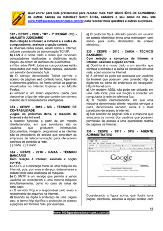 61
www.1001questoesdeconcurso.com.br
Quer entrar para lista preferencial para receber mais 1001 QUESTÕES DE CONCURSO
de outras bancas ou matérias? Sim?! Então, cadastre o seu email no meu site
www.1001questoesdeconcurso.com.br para receber mais questões e outras surpresas.
332 - CESPE - 2008 - TRT - 1ª REGIÃO (RJ) -
ANALISTA JUDICIÁRIO
Com relação à Internet, a intranet e a redes de
computadores, assinale a opção correta.
a) Diversas redes locais, assim como a Internet,
utilizam o protocolo de comunicação TCP/IP.
b) LAN é o nome dado a redes que conectam
computadores localizados a distâncias muito
longas, da ordem de milhares de quilômetros.
c) Nas redes Wi-Fi, todos os computadores estão
conectados por meio de fibras ópticas, utilizando
um servidor denominado hub.
d) O serviço denominado Telnet permite o
acesso de páginas web contedo texto, hiperlinks
e elementos gráficos, de forma similar às páginas
visualizadas no Internet Explorer e no Mozilla
Firefox.
e) Intranet é um termo específico usado para
denominar o tipo de rede que contém um número
máximo de 5 computadores interligados.
333 - CESPE - 2010 - MS - TÉCNICO DE
CONTABILIDADE
Julgue os próximos itens, a respeito da
Internet e da intranet.
A Internet funciona a partir de um modelo
cliente/servidor, em que servidores são os
usuários que produzem informações
(documentos, imagens, programas) e os clientes
são os provedores de acesso que contratam as
empresas de telecomunicação para oferecerem
serviços de conexão à rede.
( ) Certo ( ) Errado
334 - CESPE - 2010 - CAIXA - TÉCNICO
BANCÁRIO
Com relação à Internet, assinale a opção
correta.
a) A URL é o endereço físico de uma máquina na
Internet, pois, por esse endereço, determina-se a
cidade onde está localizada tal máquina.
b) O SMTP é um serviço que permite a vários
usuários se conectarem a uma mesma máquina
simultaneamente, como no caso de salas de
bate-papo.
c) O servidor Pop é o responsável pelo envio e
recebimento de arquivos na Internet.
d) Quando se digita o endereço de uma página
web, o termo http significa o protocolo de acesso
a páginas em formato html, por exemplo.
e) O protocolo ftp é utilizado quando um usuário
de correio eletrônico envia uma mensagem com
anexo para outro destinatário de correio
eletrônico.
335 - CESPE - 2010 - CAIXA - TÉCNICO
BANCÁRIO
Com relação a conceitos de Internet e
intranet, assinale a opção correta.
a) Domínio é o nome dado a um servidor que
controla a entrada e a saída de conteúdo em uma
rede, como ocorre na Internet.
b) A intranet só pode ser acessada por usuários
da Internet que possuam uma conexão http, ao
digitarem na barra de endereços do navegador:
http://intranet.com.
c) Um modem ADSL não pode ser utilizado em
uma rede local, pois sua função é conectar um
computador à rede de telefonia fixa.
d) O modelo cliente/servidor, em que uma
máquina denominada cliente requisita serviços a
outra, denominada servidor, ainda é o atual
paradigma de acesso à Internet.
e) Um servidor de páginas web é a máquina que
armazena os nomes dos usuários que possuem
permissão de acesso a uma quantidade restrita
de páginas da Internet.
336 - CESPE - 2010 - DPU - AGENTE
ADMINISTRATIVO
Considerando a figura acima, que ilustra uma
página eletrônica, assinale a opção correta com
 