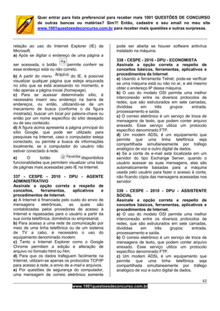 62
www.1001questoesdeconcurso.com.br
Quer entrar para lista preferencial para receber mais 1001 QUESTÕES DE CONCURSO
de outras bancas ou matérias? Sim?! Então, cadastre o seu email no meu site
www.1001questoesdeconcurso.com.br para receber mais questões e outras surpresas.
relação ao uso do Internet Explorer (IE) da
Microsoft.
a) Após se digitar o endereço de uma página a
ser acessada, o botão permite conferir se
esse endereço está ou não correto.
b) A partir do menu do IE, é possível
visualizar qualquer página que esteja arquivada
no sítio que se está acessando no momento, e
não apenas a página inicial (homepage).
c) Para se acessar determinado sítio, é
necessário inserir seu endereço na barra de
endereços, ou então, utilizando-se de um
mecanismo de busca (conforme o da figura
mostrada), buscar um local por palavra-chave ou
então por um nome específico do sítio desejado
ou de seu conteúdo.
d) A figura acima apresenta a página principal do
sítio Google, que pode ser utilizado para
pesquisas na Internet, caso o computador esteja
conectado, ou permite a busca de informações
localmente, se o computador do usuário não
estiver conectado à rede.
e) O botão disponibiliza
funcionalidades que permitem visualizar uma lista
de páginas mais acessadas pelo IE na Internet.
337 - CESPE - 2010 - DPU - AGENTE
ADMINISTRATIVO
Assinale a opção correta a respeito de
conceitos, ferramentas, aplicativos e
procedimentos de Internet.
a) A Internet é financiada pelo custo do envio de
mensagens eletrônicas, as quais são
contabilizadas pelos provedores de acesso à
Internet e repassadas para o usuário a partir da
sua conta telefônica, doméstica ou empresarial.
b) Para acesso a uma rede de comunicação por
meio de uma linha telefônica ou de um sistema
de TV a cabo, é necessário o uso do
equipamento denominado modem.
c) Tanto o Internet Explorer como o Google
Chrome permitem a edição e alteração de
arquivo no formato html ou htm.
d) Para que os dados trafeguem facilmente na
Internet, utilizam-se apenas os protocolos TCP/IP
para acesso à rede, e envio de e-mail e arquivos.
e) Por questões de segurança do computador,
uma mensagem de correio eletrônico somente
pode ser aberta se houver software antivírus
instalado na máquina.
338 - CESPE - 2010 - DPU - ECONOMISTA
Assinale a opção correta a respeito de
conceitos básicos, ferramentas, aplicativos e
procedimentos de Internet.
a) Usando a ferramenta Telnet, pode-se verificar
se uma máquina está ou não no ar, e até mesmo
obter o endereço IP dessa máquina.
b) O uso do modelo OSI permite uma melhor
interconexão entre os diversos protocolos de
redes, que são estruturados em sete camadas,
divididas em três grupos: entrada,
processamento e saída.
c) O correio eletrônico é um serviço de troca de
mensagens de texto, que podem conter arquivo
anexado. Esse serviço utiliza um protocolo
específico denominado FTP.
d) Um modem ADSL é um equipamento que
permite que uma linha telefônica seja
compartilhada simultaneamente por tráfego
analógico de voz e outro digital de dados.
e) Se a conta de e-mail está localizada em um
servidor do tipo Exchange Server, quando o
usuário acessar as suas mensagens, elas são
automaticamente baixadas para a máquina
usada pelo usuário para fazer o acesso à conta,
não ficando cópia das mensagens acessadas nos
servidor.
339 - CESPE - 2010 - DPU - ASSISTENTE
SOCIAL
Assinale a opção correta a respeito de
conceitos básicos, ferramentas, aplicativos e
procedimentos de Internet.
a) O uso do modelo OSI permite uma melhor
interconexão entre os diversos protocolos de
redes, que são estruturados em sete camadas,
divididas em três grupos: entrada,
processamento e saída.
b) O correio eletrônico é um serviço de troca de
mensagens de texto, que podem conter arquivo
anexado. Esse serviço utiliza um protocolo
específico denominado FTP.
c) Um modem ADSL é um equipamento que
permite que uma linha telefônica seja
compartilhada simultaneamente por tráfego
analógico de voz e outro digital de dados.
 