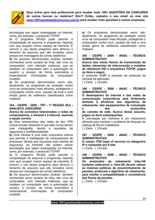 64
www.1001questoesdeconcurso.com.br
Quer entrar para lista preferencial para receber mais 1001 QUESTÕES DE CONCURSO
de outras bancas ou matérias? Sim?! Então, cadastre o seu email no meu site
www.1001questoesdeconcurso.com.br para receber mais questões e outras surpresas.
tecnologias que sejam empregadas na Internet,
como, por exemplo, o protocolo TCP/IP.
c) O programa WinZip pode permitir a
compactação de arquivos e programas, fazendo
com que ocupem menor espaço de memória. É
comum o uso desse programa para diminuir o
tamanho de arquivos que são enviados como
anexos em mensagens de correio eletrônico.
d) Os arquivos denominados cookies, também
conhecidos como cavalos de tróia, são vírus de
computador, com intenção maliciosa, que se
instalam no computador sem a autorização do
usuário, e enviam, de forma automática e
imperceptível, informações do computador
invadido.
e) Os programas denominados worm são,
atualmente, os programas de proteção contra
vírus de computador mais eficazes, protegendo o
computador contra vírus, cavalos de tróia e uma
ampla gama de softwares classificados como
malware.
344 - CESPE - 2008 - TRT - 1ª REGIÃO (RJ) -
ANALISTA JUDICIÁRIO
Acerca de conceitos relacionados a redes de
computadores, a intranet e à Internet, assinale
a opção correta.
a) Uma característica das redes do tipo VPN
(virtual private networks) é que elas nunca devem
usar criptografia, devido a requisitos de
segurança e confidencialidade.
b) Uma intranet é uma rede corporativa interna
que permite a interligação de computadores de
empresas. Devido aos requisitos mais estritos de
segurança, as intranets não podem utilizar
tecnologias que sejam empregadas na Internet,
como, por exemplo, o protocolo TCP/IP.
c) O programa WinZip pode permitir a
compactação de arquivos e programas, fazendo
com que ocupem menor espaço de memória. É
comum o uso desse programa para diminuir o
tamanho de arquivos que são enviados como
anexos em mensagens de correio eletrônico.
d) Os arquivos denominados cookies, também
conhecidos como cavalos de tróia, são vírus de
computador, com intenção maliciosa, que se
instalam no computador sem a autorização do
usuário, e enviam, de forma automática e
imperceptível, informações do computador
invadido.
e) Os programas denominados worm são,
atualmente, os programas de proteção contra
vírus de computador mais eficazes, protegendo o
computador contra vírus, cavalos de tróia e uma
ampla gama de softwares classificados como
malware.
345 - CESPE - 2009 - ANAC - TÉCNICO
ADMINISTRATIVO
Acerca dos meios físicos de transmissão de
dados, elementos de interconexão e modelos
de referência OSI e arquitetura TCP/IP, julgue
os itens a seguir.
O protocolo ICMP é exemplo de protocolo da
camada de aplicação.
( ) Certo ( ) Errado
346 - CESPE - 2009 - ANAC - TÉCNICO
ADMINISTRATIVO
O desempenho da Internet e das redes de
comunicação corporativas está fortemente
atrelado à eficiência dos algoritmos de
roteamento, dos equipamentos de comutação
e dos protocolos
da camada de rede. Acerca desse assunto,
julgue os itens subsequentes.
A comutação por memória é um mecanismo
eficiente para resolver o problema de bloqueio de
cabeça de fila em roteadores.
( ) Certo ( ) Errado
347 - CESPE - 2009 - ANAC - TÉCNICO
ADMINISTRATIVO
O campo TOS (type of service) no datagrama
IP é composto por 8 bits.
( ) Certo ( ) Errado
348 - CESPE - 2009 - ANAC - TÉCNICO
ADMINISTRATIVO
Os protocolos de roteamento inter-AS
(sistema autônomo) e intra-AS devem utilizar
as mesmas políticas de encaminhamento de
pacotes, protocolo e algoritmo de roteamento,
para manter a compatibilidade e consistência
dos fluxos de pacotes.
( ) Certo ( ) Errado
 
