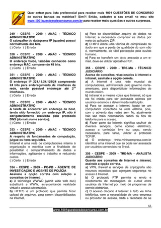 65
www.1001questoesdeconcurso.com.br
Quer entrar para lista preferencial para receber mais 1001 QUESTÕES DE CONCURSO
de outras bancas ou matérias? Sim?! Então, cadastre o seu email no meu site
www.1001questoesdeconcurso.com.br para receber mais questões e outras surpresas.
349 - CESPE - 2009 - ANAC - TÉCNICO
ADMINISTRATIVO
O cabeçalho do datagrama IP (quadro) possui
normalmente 340 bits.
( ) Certo ( ) Errado
350 - CESPE - 2009 - ANAC - TÉCNICO
ADMINISTRATIVO
O endereço físico, também conhecido como
endereço MAC, compreende 48 bits.
( ) Certo ( ) Errado
351 - CESPE - 2009 - ANAC - TÉCNICO
ADMINISTRATIVO
O endereço IP 221.18.24.128/24 compreende
24 bits para endereçamento de interfaces de
rede, sendo possível endereçar até 224
interfaces.
( ) Certo ( ) Errado
352 - CESPE - 2009 - ANAC - TÉCNICO
ADMINISTRATIVO
A tarefa de encontrar um endereço de host,
tendo sido fornecido um endereço IP, não é
obrigatoriamente realizada pelo protocolo
DNS (domain name service).
( ) Certo ( ) Errado
353 - CESPE - 2009 - ANAC - TÉCNICO
ADMINISTRATIVO
A respeito de fundamentos de computação,
julgue os itens seguintes.
Intranet é uma rede de computadores interna à
organização e mantida com a finalidade de
possibilitar o compartilhamento de dados e
informações, agilizando o trabalho e reduzindo
custos.
( ) Certo ( ) Errado
354 - CESPE - 2009 - PC-PB - AGENTE DE
INVESTIGAÇÃO E AGENTE DE POLÍCIA
Assinale a opção correta com relação a
conceitos de Internet.
a) A tecnologia WWWD (world wide web duo)
substituirá a WWW, acrescentando realidade
virtual e acesso ultrarrápido.
b) HTTPS é um protocolo que permite fazer
upload de arquivos, para serem disponibilizados
na Internet.
c) Para se disponibilizar arquivo de dados na
Internet, é necessário comprimir os dados por
meio do aplicativo ZIP.
d) O MP3 utiliza uma técnica de compressão de
áudio em que a perda de qualidade do som não
é, normalmente, de fácil percepção pelo ouvido
humano.
e) Para se transferir um texto anexado a um e-
mail, deve-se utilizar aplicativo PDF.
355 - CESPE - 2009 - TRE-MA - TÉCNICO
JUDICIÁRIO
Acerca de conceitos relacionados à Internet e
intranet, assinale a opção correta.
a) A Internet é uma rede mundial de
computadores, administrada pelo governo norte-
americano, para disponibilizar informações do
mundo inteiro.
b) Intranet é a mesma coisa que Internet, só que
ela foi criada para ser acessada apenas por
usuários externos a determinada instituição.
c) Para se acessar a Internet, basta ter um
computador conectado na rede elétrica, pois,
com o advento das redes sem fio, atualmente
não são mais necessários cabos ou fios de
telefonia para o acesso.
d) Fazer parte da Internet significa usufruir de
diversos serviços, como correio eletrônico,
acesso a conteúdo livre ou pago, sendo
necessário, para tanto, utilizar o protocolo
TCP/IP.
e) O endereço www.minhaempresa.com.br
identifica uma intranet que só pode ser acessada
por usuários comerciais no Brasil.
356 - CESPE - 2009 - TRE-MA - ANALISTA
JUDICIÁRIO
Quanto aos conceitos de Internet e intranet,
assinale a opção correta.
a) VPN, firewall e serviços de criptografia são
recursos especiais que agregam segurança no
acesso à Internet.
b) O protocolo FTP permite o envio e
recebimento de mensagens de e-mail entre
usuários da Internet por meio de programas de
correio eletrônico.
c) O acesso discado à Internet é feito via linha
telefônica, sem a necessidade de uma empresa
ou provedor de acesso, dada a facilidade de se
 