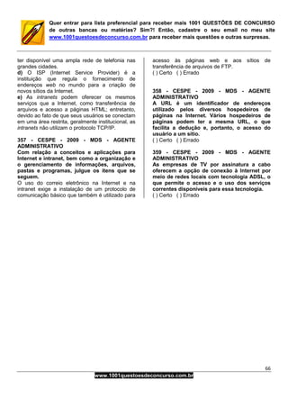 66
www.1001questoesdeconcurso.com.br
Quer entrar para lista preferencial para receber mais 1001 QUESTÕES DE CONCURSO
de outras bancas ou matérias? Sim?! Então, cadastre o seu email no meu site
www.1001questoesdeconcurso.com.br para receber mais questões e outras surpresas.
ter disponível uma ampla rede de telefonia nas
grandes cidades.
d) O ISP (Internet Service Provider) é a
instituição que regula o fornecimento de
endereços web no mundo para a criação de
novos sítios da Internet.
e) As intranets podem oferecer os mesmos
serviços que a Internet, como transferência de
arquivos e acesso a páginas HTML; entretanto,
devido ao fato de que seus usuários se conectam
em uma área restrita, geralmente institucional, as
intranets não utilizam o protocolo TCP/IP.
357 - CESPE - 2009 - MDS - AGENTE
ADMINISTRATIVO
Com relação a conceitos e aplicações para
Internet e intranet, bem como a organização e
o gerenciamento de informações, arquivos,
pastas e programas, julgue os itens que se
seguem.
O uso do correio eletrônico na Internet e na
intranet exige a instalação de um protocolo de
comunicação básico que também é utilizado para
acesso às páginas web e aos sítios de
transferência de arquivos de FTP.
( ) Certo ( ) Errado
358 - CESPE - 2009 - MDS - AGENTE
ADMINISTRATIVO
A URL é um identificador de endereços
utilizado pelos diversos hospedeiros de
páginas na Internet. Vários hospedeiros de
páginas podem ter a mesma URL, o que
facilita a dedução e, portanto, o acesso do
usuário a um sítio.
( ) Certo ( ) Errado
359 - CESPE - 2009 - MDS - AGENTE
ADMINISTRATIVO
As empresas de TV por assinatura a cabo
oferecem a opção de conexão à Internet por
meio de redes locais com tecnologia ADSL, o
que permite o acesso e o uso dos serviços
correntes disponíveis para essa tecnologia.
( ) Certo ( ) Errado
 