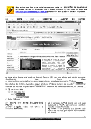 67
www.1001questoesdeconcurso.com.br
Quer entrar para lista preferencial para receber mais 1001 QUESTÕES DE CONCURSO
de outras bancas ou matérias? Sim?! Então, cadastre o seu email no meu site
www.1001questoesdeconcurso.com.br para receber mais questões e outras surpresas.
360 - CESPE - 2009 - SECONT-ES - AUDITOR DO ESTADO
A figura acima ilustra uma janela do Internet Explorer (IE) com uma página web sendo acessada.
Considerando essa figura, julgue
os próximos itens, acerca da Internet, sistema operacional e aplicativos no ambiente Windows.
Na estrutura de diretórios ilustrada a seguir, criada no Windows Explorer, se a pasta for
excluída, os arquivos na pasta serão mantidos no computador em uso, na unidade C.
( ) Certo ( ) Errado
361 - CESPE - 2009 - PC-PB - DELEGADO DE
POLÍCIA
Assinale a opção correta com relação a
conceitos de Internet.
a) A tecnologia WWWD (world wide web duo)
substituirá a WWW, acrescentando realidade
virtual e acesso ultrarrápido.
b) HTTPS é um protocolo que permite fazer
upload de arquivos, para serem disponibilizados
na Internet.
 