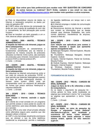 68
www.1001questoesdeconcurso.com.br
Quer entrar para lista preferencial para receber mais 1001 QUESTÕES DE CONCURSO
de outras bancas ou matérias? Sim?! Então, cadastre o seu email no meu site
www.1001questoesdeconcurso.com.br para receber mais questões e outras surpresas.
c) Para se disponibilizar arquivo de dados na
Internet, é necessário comprimir os dados por
meio do aplicativo ZIP.
d) O MP3 utiliza uma técnica de compressão de
áudio em que a perda de qualidade do som não
é, normalmente, de fácil percepção pelo ouvido
humano.
e) Para se transferir um texto anexado a um e-
mail, deve-se utilizar aplicativo PDF.
362 - CESPE - 2009 - ANATEL - TÉCNICO
ADMINISTRATIVO
A respeito da Internet e de intranets, julgue os
itens subsequentes.
As intranets possuem as características e
fundamentos semelhantes aos da Internet e
baseiam-se no mesmo conjunto de protocolos
utilizados na Internet. Entre outros, são exemplos
de protocolos para intranets: transmission control
protocol (TCP) e internet protocol (IP).
( ) Certo ( ) Errado
363 - CESPE - 2009 - ANATEL - TÉCNICO
ADMINISTRATIVO
A respeito da Internet e de intranets, julgue os
itens subsequentes.
As máquinas na Internet comunicam-se entre si
por meio do conjunto de protocolos TCP/IP, o
qual permite que sistemas heterogêneos operem
por meio de redes inteiramente diversas. O
domain name system (DNS) pode ser
compreendido como um esquema de atribuição
de nomes que possui estrutura hierárquica e
natureza distribuída.
( ) Certo ( ) Errado
364 - CESPE - 2010 - CAIXA - TÉCNICO
BANCÁRIO
Com relação à Internet, assinale a opção
correta.
a) O cliente de e-mail consiste em um programa
que permite acesso à caixa postal do usuário de
correio eletrônico; para essa atividade, dispensa-
se o servidor.
b) Uma VPN é uma rede virtual privada utilizada
como alternativa segura para usuários que não
desejam utilizar a Internet.
c) VoIP é uma tecnologia atualmente promissora
que, ao otimizar o uso da linha telefônica
residencial ou empresarial, permite a realização
de ligações telefônicas em tempo real e com
baixo custo.
d) A Internet emprega o modelo de comunicação
cliente-servidor.
e) Denomina-se domínio da Internet o servidor
que contém as informações que se deseja
acessar para diversas finalidades, tais como
correio eletrônico, transferência de arquivos,
acesso à Web etc.
365 - CESPE - 2010 - CAIXA - TÉCNICO
BANCÁRIO
Com relação aos aplicativos para acesso à
Internet, assinale a opção que apresenta
apenas navegadores web.
a) Netscape Navigator, Internet Explorer, Mozzila
Firefox, Opera
b) Thunderbird, Netscape Navigator, Internet
Explorer, Outlook
c) Opera, Internet Explorer, Painel de Controle,
Mozzila Firefox
d) Outlook Express, Internet Explorer, Netscape
Navigator, Internet Explorer
e) Windows Explorer, Internet Explorer,
Thunderbird, Mozzila Firefox, Outlook
FERRAMENTAS DE BUSCA
366 - CESPE - 2012 - TRE-RJ - CARGOS DE
NÍVEL SUPERIOR
Julgue os itens de 42 a 45, referentes a redes
de computadores.
Ao se digitar o argumento de pesquisa tre -
(minas gerais) no bing, serão localizadas as
páginas que contenham o termo “tre” e excluídas
as páginas que apresentem o termo “minas
gerais”.
( ) Certo ( ) Errado
367 - CESPE - 2012 - TRE-RJ - CARGOS DE
NÍVEL SUPERIOR
Caso se digite, na caixa de pesquisa do
Google, o argumento “crime eleitoral”
site:www.tre-rj.gov.br, será localizada a
ocorrência do termo “crime eleitoral”,
exatamente com essas palavras e nessa
mesma ordem, apenas no sítio www.tre-
rj.gov.br.
 