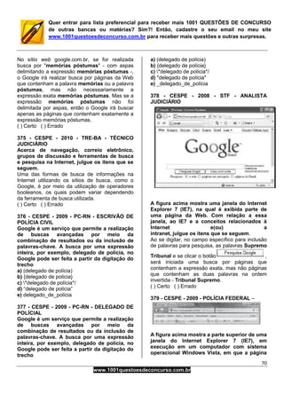 70
www.1001questoesdeconcurso.com.br
Quer entrar para lista preferencial para receber mais 1001 QUESTÕES DE CONCURSO
de outras bancas ou matérias? Sim?! Então, cadastre o seu email no meu site
www.1001questoesdeconcurso.com.br para receber mais questões e outras surpresas.
No sítio web google.com.br, se for realizada
busca por "memórias póstumas" - com aspas
delimitando a expressão memórias póstumas -,
o Google irá realizar busca por páginas da Web
que contenham a palavra memórias ou a palavra
póstumas, mas não necessariamente a
expressão exata memórias póstumas. Mas se a
expressão memórias póstumas não foi
delimitada por aspas, então o Google irá buscar
apenas as páginas que contenham exatamente a
expressão memórias póstumas.
( ) Certo ( ) Errado
375 - CESPE - 2010 - TRE-BA - TÉCNICO
JUDICIÁRIO
Acerca de navegação, correio eletrônico,
grupos de discussão e ferramentas de busca
e pesquisa na Internet, julgue os itens que se
seguem.
Uma das formas de busca de informações na
Internet utilizando os sítios de busca, como o
Google, é por meio da utilização de operadores
booleanos, os quais podem variar dependendo
da ferramenta de busca utilizada.
( ) Certo ( ) Errado
376 - CESPE - 2009 - PC-RN - ESCRIVÃO DE
POLÍCIA CIVIL
Google é um serviço que permite a realização
de buscas avançadas por meio da
combinação de resultados ou da inclusão de
palavras-chave. A busca por uma expressão
inteira, por exemplo, delegado de polícia, no
Google pode ser feita a partir da digitação do
trecho
a) (delegado de polícia)
b) {delegado de polícia}
c) *delegado de polícia*/
d) “delegado de polícia”
e) delegado_de_polícia
377 - CESPE - 2009 - PC-RN - DELEGADO DE
POLÍCIAL
Google é um serviço que permite a realização
de buscas avançadas por meio da
combinação de resultados ou da inclusão de
palavras-chave. A busca por uma expressão
inteira, por exemplo, delegado de polícia, no
Google pode ser feita a partir da digitação do
trecho
a) (delegado de polícia)
b) {delegado de polícia}
c) *delegado de polícia*/
d) "delegado de polícia"
e) _delegado_de_polícia
378 - CESPE - 2008 - STF - ANALISTA
JUDICIÁRIO
A figura acima mostra uma janela do Internet
Explorer 7 (IE7), na qual é exibida parte de
uma página da Web. Com relação a essa
janela, ao IE7 e a conceitos relacionados à
Internet e(ou) a
intranet, julgue os itens que se seguem.
Ao se digitar, no campo específico para inclusão
de palavras para pesquisa, as palavras Supremo
Tribunal e se clicar o botão ,
será iniciada uma busca por páginas que
contenham a expressão exata, mas não páginas
que contenham as duas palavras na ordem
invertida - Tribunal Supremo.
( ) Certo ( ) Errado
379 - CESPE - 2009 - POLÍCIA FEDERAL –
A figura acima mostra a parte superior de uma
janela do Internet Explorer 7 (IE7), em
execução em um computador com sistema
operacional Windows Vista, em que a página
 