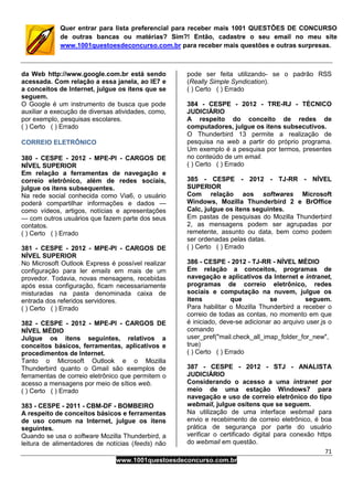 71
www.1001questoesdeconcurso.com.br
Quer entrar para lista preferencial para receber mais 1001 QUESTÕES DE CONCURSO
de outras bancas ou matérias? Sim?! Então, cadastre o seu email no meu site
www.1001questoesdeconcurso.com.br para receber mais questões e outras surpresas.
da Web http://www.google.com.br está sendo
acessada. Com relação a essa janela, ao IE7 e
a conceitos de Internet, julgue os itens que se
seguem.
O Google é um instrumento de busca que pode
auxiliar a execução de diversas atividades, como,
por exemplo, pesquisas escolares.
( ) Certo ( ) Errado
CORREIO ELETRÔNICO
380 - CESPE - 2012 - MPE-PI - CARGOS DE
NÍVEL SUPERIOR
Em relação a ferramentas de navegação e
correio eletrônico, além de redes sociais,
julgue os itens subsequentes.
Na rede social conhecida como Via6, o usuário
poderá compartilhar informações e dados —
como vídeos, artigos, notícias e apresentações
— com outros usuários que fazem parte dos seus
contatos.
( ) Certo ( ) Errado
381 - CESPE - 2012 - MPE-PI - CARGOS DE
NÍVEL SUPERIOR
No Microsoft Outlook Express é possível realizar
configuração para ler emails em mais de um
provedor. Todavia, novas mensagens, recebidas
após essa configuração, ficam necessariamente
misturadas na pasta denominada caixa de
entrada dos referidos servidores.
( ) Certo ( ) Errado
382 - CESPE - 2012 - MPE-PI - CARGOS DE
NÍVEL MÉDIO
Julgue os itens seguintes, relativos a
conceitos básicos, ferramentas, aplicativos e
procedimentos de Internet.
Tanto o Microsoft Outlook e o Mozilla
Thunderbird quanto o Gmail são exemplos de
ferramentas de correio eletrônico que permitem o
acesso a mensagens por meio de sítios web.
( ) Certo ( ) Errado
383 - CESPE - 2011 - CBM-DF - BOMBEIRO
A respeito de conceitos básicos e ferramentas
de uso comum na Internet, julgue os itens
seguintes.
Quando se usa o software Mozilla Thunderbird, a
leitura de alimentadores de notícias (feeds) não
pode ser feita utilizando- se o padrão RSS
(Really Simple Syndication).
( ) Certo ( ) Errado
384 - CESPE - 2012 - TRE-RJ - TÉCNICO
JUDICIÁRIO
A respeito do conceito de redes de
computadores, julgue os itens subsecutivos.
O Thunderbird 13 permite a realização de
pesquisa na web a partir do próprio programa.
Um exemplo é a pesquisa por termos, presentes
no conteúdo de um email.
( ) Certo ( ) Errado
385 - CESPE - 2012 - TJ-RR - NÍVEL
SUPERIOR
Com relação aos softwares Microsoft
Windows, Mozilla Thunderbird 2 e BrOffice
Calc, julgue os itens seguintes.
Em pastas de pesquisas do Mozilla Thunderbird
2, as mensagens podem ser agrupadas por
remetente, assunto ou data, bem como podem
ser ordenadas pelas datas.
( ) Certo ( ) Errado
386 - CESPE - 2012 - TJ-RR - NÍVEL MÉDIO
Em relação a conceitos, programas de
navegação e aplicativos da Internet e intranet,
programas de correio eletrônico, redes
sociais e computação na nuvem, julgue os
itens que se seguem.
Para habilitar o Mozilla Thunderbird a receber o
correio de todas as contas, no momento em que
é iniciado, deve-se adicionar ao arquivo user.js o
comando
user_pref("mail.check_all_imap_folder_for_new",
true)
( ) Certo ( ) Errado
387 - CESPE - 2012 - STJ - ANALISTA
JUDICIÁRIO
Considerando o acesso a uma intranet por
meio de uma estação Windows7 para
navegação e uso de correio eletrônico do tipo
webmail, julgue ositens que se seguem.
Na utilização de uma interface webmail para
envio e recebimento de correio eletrônico, é boa
prática de segurança por parte do usuário
verificar o certificado digital para conexão https
do webmail em questão.
 