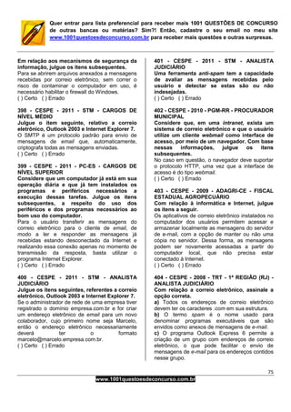 75
www.1001questoesdeconcurso.com.br
Quer entrar para lista preferencial para receber mais 1001 QUESTÕES DE CONCURSO
de outras bancas ou matérias? Sim?! Então, cadastre o seu email no meu site
www.1001questoesdeconcurso.com.br para receber mais questões e outras surpresas.
Em relação aos mecanismos de segurança da
informação, julgue os itens subsequentes.
Para se abrirem arquivos anexados a mensagens
recebidas por correio eletrônico, sem correr o
risco de contaminar o computador em uso, é
necessário habilitar o firewall do Windows.
( ) Certo ( ) Errado
398 - CESPE - 2011 - STM - CARGOS DE
NÍVEL MÉDIO
Julgue o item seguinte, relativo a correio
eletrônico, Outlook 2003 e Internet Explorer 7.
O SMTP é um protocolo padrão para envio de
mensagens de email que, automaticamente,
criptografa todas as mensagens enviadas.
( ) Certo ( ) Errado
399 - CESPE - 2011 - PC-ES - CARGOS DE
NÍVEL SUPERIOR
Considere que um computador já está em sua
operação diária e que já tem instalados os
programas e periféricos necessários a
execução dessas tarefas. Julgue os itens
subsequentes, a respeito do uso dos
periféricos e dos programas necessários ao
bom uso do computador.
Para o usuário transferir as mensagens do
correio eletrônico para o cliente de email, de
modo a ler e responder as mensagens já
recebidas estando desconectado da Internet e
realizando essa conexão apenas no momento de
transmissão da resposta, basta utilizar o
programa Internet Explorer.
( ) Certo ( ) Errado
400 - CESPE - 2011 - STM - ANALISTA
JUDICIÁRIO
Julgue os itens seguintes, referentes a correio
eletrônico, Outlook 2003 e Internet Explorer 7.
Se o administrador de rede de uma empresa tiver
registrado o domínio empresa.com.br e for criar
um endereço eletrônico de email para um novo
colaborador, cujo primeiro nome seja Marcelo,
então o endereço eletrônico necessariamente
deverá ter o formato
marcelo@marcelo.empresa.com.br.
( ) Certo ( ) Errado
401 - CESPE - 2011 - STM - ANALISTA
JUDICIÁRIO
Uma ferramenta anti-spam tem a capacidade
de avaliar as mensagens recebidas pelo
usuário e detectar se estas são ou não
indesejadas.
( ) Certo ( ) Errado
402 - CESPE - 2010 - PGM-RR - PROCURADOR
MUNICIPAL
Considere que, em uma intranet, exista um
sistema de correio eletrônico e que o usuário
utilize um cliente webmail como interface de
acesso, por meio de um navegador. Com base
nessas informações, julgue os itens
subsequentes.
No caso em questão, o navegador deve suportar
o protocolo HTTP, uma vez que a interface de
acesso é do tipo webmail.
( ) Certo ( ) Errado
403 - CESPE - 2009 - ADAGRI-CE - FISCAL
ESTADUAL AGROPECUÁRIO
Com relação à informática e Internet, julgue
os itens a seguir.
Os aplicativos de correio eletrônico instalados no
computador dos usuários permitem acessar e
armazenar localmente as mensagens do servidor
de e-mail, com a opção de manter ou não uma
cópia no servidor. Dessa forma, as mensagens
podem ser novamente acessadas a partir do
computador local, que não precisa estar
conectado à Internet.
( ) Certo ( ) Errado
404 - CESPE - 2008 - TRT - 1ª REGIÃO (RJ) -
ANALISTA JUDICIÁRIO
Com relação a correio eletrônico, assinale a
opção correta.
a) Todos os endereços de correio eletrônico
devem ter os caracteres .com em sua estrutura.
b) O termo spam é o nome usado para
denominar programas executáveis que são
envidos como anexos de mensagens de e-mail.
c) O programa Outlook Express 6 permite a
criação de um grupo com endereços de correio
eletrônico, o que pode facilitar o envio de
mensagens de e-mail para os endereços contidos
nesse grupo.
 