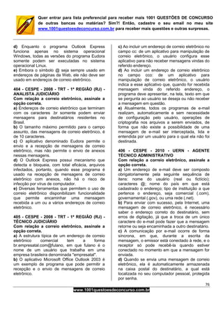 76
www.1001questoesdeconcurso.com.br
Quer entrar para lista preferencial para receber mais 1001 QUESTÕES DE CONCURSO
de outras bancas ou matérias? Sim?! Então, cadastre o seu email no meu site
www.1001questoesdeconcurso.com.br para receber mais questões e outras surpresas.
d) Enquanto o programa Outlook Express
funciona apenas no sistema operacional
Windows, todas as versões do programa Eudora
somente podem ser executadas no sistema
operacional Linux.
e) Embora o símbolo @ seja sempre usado em
endereços de páginas da Web, ele não deve ser
usado em endereços de correio eletrônico.
404 - CESPE - 2008 - TRT - 1ª REGIÃO (RJ) -
ANALISTA JUDICIÁRIO
Com relação a correio eletrônico, assinale a
opção correta.
a) Endereços de correio eletrônico que terminam
com os caracteres .br somente podem enviar
mensagens para destinatários residentes no
Brasil.
b) O tamanho máximo permitido para o campo
assunto, das mensagens de correio eletrônico, é
de 10 caracteres.
c) O aplicativo denominado Eudora permite o
envio e a recepção de mensagens de correio
eletrônico, mas não permite o envio de anexos
nessas mensagens.
d) O Outlook Express possui mecanismo que
detecta e bloqueia, com total eficácia, arquivos
infectados, portanto, quando esse programa é
usado na recepção de mensagens de correio
eletrônico com anexos, não há o risco de
infecção por vírus de computador.
e) Diversas ferramentas que permitem o uso de
correio eletrônico disponibilizam funcionalidade
que permite encaminhar uma mensagem
recebida a um ou a vários endereços de correio
eletrônico.
405 - CESPE - 2008 - TRT - 1ª REGIÃO (RJ) -
TÉCNICO JUDICIÁRIO
Com relação a correio eletrônico, assinale a
opção correta.
a) A estrutura típica de um endereço de correio
eletrônico comercial tem a forma
br.empresatal.com@fulano, em que fulano é o
nome de um usuário que trabalha em uma
empresa brasileira denominada "empresatal".
b) O aplicativo Microsoft Office Outlook 2003 é
um exemplo de programa que pode permitir a
recepção e o envio de mensagens de correio
eletrônico.
c) Ao incluir um endereço de correio eletrônico no
campo cc: de um aplicativo para manipulação de
correio eletrônico, o usuário configura esse
aplicativo para não receber mensagens vindas do
referido endereço.
d) Ao incluir um endereço de correio eletrônico
no campo cco: de um aplicativo para
manipulação de correio eletrônico, o usuário
indica a esse aplicativo que, quando for recebida
mensagem vinda do referido endereço, o
programa deve apresentar, na tela, texto em que
se pergunta ao usuário se deseja ou não receber
a mensagem em questão.
e) Atualmente, todos os programas de e-mail
realizam, automaticamente e sem necessidade
de configuração pelo usuário, operações de
criptografia nos arquivos a serem enviados, de
forma que não existe a possibilidade de uma
mensagem de e-mail ser interceptada, lida e
entendida por um usuário para o qual ela não foi
destinada.
406 - CESPE - 2010 - UERN - AGENTE
TÉCNICO ADMINISTRATIVO
Com relação a correio eletrônico, assinale a
opção correta.
a) Um endereço de e-mail deve ser composto
obrigatoriamente pela seguinte sequência de
itens: nome do usuário (real ou fictício);
caracteres @; nome do país em que está
cadastrado o endereço; tipo de instituição a que
pertence o endereço, seja comercial (.com),
governamental (.gov), ou uma rede (.net).
b) Para enviar com sucesso, pela Internet, uma
mensagem de correio eletrônico, é necessário
saber o endereço correto do destinatário, sem
erros de digitação, já que a troca de um único
caractere do e-mail pode fazer que a mensagem
retorne ou seja encaminhada a outro destinatário.
c) A comunicação por e-mail ocorre de forma
síncrona, em que, durante a escrita da
mensagem, o emissor está conectado à rede, e o
receptor só pode recebê-la quando estiver
conectado no momento em que a mensagem for
enviada.
d) Quando se envia uma mensagem de correio
eletrônico, ela é automaticamente armazenada
na caixa postal do destinatário, a qual está
localizada no seu computador pessoal, protegida
por senha.
 
