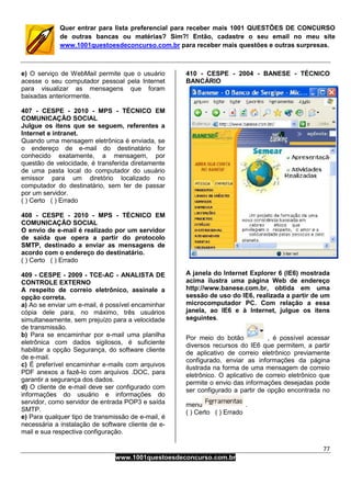 77
www.1001questoesdeconcurso.com.br
Quer entrar para lista preferencial para receber mais 1001 QUESTÕES DE CONCURSO
de outras bancas ou matérias? Sim?! Então, cadastre o seu email no meu site
www.1001questoesdeconcurso.com.br para receber mais questões e outras surpresas.
e) O serviço de WebMail permite que o usuário
acesse o seu computador pessoal pela Internet
para visualizar as mensagens que foram
baixadas anteriormente.
407 - CESPE - 2010 - MPS - TÉCNICO EM
COMUNICAÇÃO SOCIAL
Julgue os itens que se seguem, referentes a
Internet e intranet.
Quando uma mensagem eletrônica é enviada, se
o endereço de e-mail do destinatário for
conhecido exatamente, a mensagem, por
questão de velocidade, é transferida diretamente
de uma pasta local do computador do usuário
emissor para um diretório localizado no
computador do destinatário, sem ter de passar
por um servidor.
( ) Certo ( ) Errado
408 - CESPE - 2010 - MPS - TÉCNICO EM
COMUNICAÇÃO SOCIAL
O envio de e-mail é realizado por um servidor
de saída que opera a partir do protocolo
SMTP, destinado a enviar as mensagens de
acordo com o endereço do destinatário.
( ) Certo ( ) Errado
409 - CESPE - 2009 - TCE-AC - ANALISTA DE
CONTROLE EXTERNO
A respeito de correio eletrônico, assinale a
opção correta.
a) Ao se enviar um e-mail, é possível encaminhar
cópia dele para, no máximo, três usuários
simultaneamente, sem prejuízo para a velocidade
de transmissão.
b) Para se encaminhar por e-mail uma planilha
eletrônica com dados sigilosos, é suficiente
habilitar a opção Segurança, do software cliente
de e-mail.
c) É preferível encaminhar e-mails com arquivos
PDF anexos a fazê-lo com arquivos .DOC, para
garantir a segurança dos dados.
d) O cliente de e-mail deve ser configurado com
informações do usuário e informações do
servidor, como servidor de entrada POP3 e saída
SMTP.
e) Para qualquer tipo de transmissão de e-mail, é
necessária a instalação de software cliente de e-
mail e sua respectiva configuração.
410 - CESPE - 2004 - BANESE - TÉCNICO
BANCÁRIO
A janela do Internet Explorer 6 (IE6) mostrada
acima ilustra uma página Web de endereço
http://www.banese.com.br, obtida em uma
sessão de uso do IE6, realizada a partir de um
microcomputador PC. Com relação a essa
janela, ao IE6 e à Internet, julgue os itens
seguintes.
Por meio do botão , é possível acessar
diversos recursos do IE6 que permitem, a partir
de aplicativo de correio eletrônico previamente
configurado, enviar as informações da página
ilustrada na forma de uma mensagem de correio
eletrônico. O aplicativo de correio eletrônico que
permite o envio das informações desejadas pode
ser configurado a partir de opção encontrada no
menu .
( ) Certo ( ) Errado
 