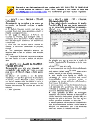 78
www.1001questoesdeconcurso.com.br
Quer entrar para lista preferencial para receber mais 1001 QUESTÕES DE CONCURSO
de outras bancas ou matérias? Sim?! Então, cadastre o seu email no meu site
www.1001questoesdeconcurso.com.br para receber mais questões e outras surpresas.
411 - CESPE - 2009 - TRE-MG - TÉCNICO
JUDICIÁRIO
Considerando os conceitos e os modos de
navegação na Internet, assinale a opção
correta.
a) O Outlook Express permite criar grupo de
pessoas desde que essas pessoas possuam o
mesmo endereço eletrônico.
b) Um grupo de discussão é formado por
usuários da Internet, que dialogam entre si,
acerca de temas de interesse mútuo, mediante a
troca de mensagens eletrônicas em determinado
sítio da Web.
c) Para que um usuário realize buscas na
Internet, é necessário cadastrá-lo no provedor
Google.
d) Uma mensagem eletrônica enviada por
webmail pode conter, no máximo, três arquivos
anexados.
e) O navegador de internet é um programa que
tem por função principal a edição de páginas
web.
412 - CESPE - 2010 - BANCO DA AMAZÔNIA -
TÉCNICO BANCÁRIO
Considerando que, em uma empresa, um
computador seja usado por várias pessoas
para acesso à Intranet, julgue os itens que se
seguem.
Na situação em questão, o uso de correio
eletrônico pode ser feito por meio de um cliente
de correio, como o Microsoft Outlook, ou com o
uso de uma interface web. Em ambos os casos, é
possível que as mensagens de correio do usuário
fiquem armazenadas no servidor de e-mail da
empresa.
( ) Certo ( ) Errado
413 - CESPE - 2008 - PRF - POLICIAL
RODOVIÁRIO FEDERAL
A figura abaixo ilustra uma janela do Mozilla
ThunderbirdTM 2 que está sendo executada
em um computador pessoal que tem acesso à
Internet por meio de uma conexão
adequadamente configurada.
Na situação em que se encontra a janela do
Mozilla ThunderbirdTM 2 ilustrada no texto, caso
o botão seja acionado,
a) a mensagem de correio eletrônico selecionada
será encaminhada à pasta associada à
conta a que pertence a referida mensagem.
b) será aberta uma janela de edição de
mensagem de correio eletrônico que possui
funcionalidades que permitem enviar a
mensagem de correio eletrônico selecionada a
determinado destinatário.
c) a mensagem de correio eletrônico selecionada
será colocada em quarentena, para que seja
verificada a existência de vírus de computador
associado à referida mensagem.
d) serão aplicados os filtros de mensagem
eletrônica previamente definidos à mensagem de
correio eletrônico selecionada, que será excluída
da pasta na qual se encontra, caso haja alguma
diretiva que assim estipule a sua exclusão.
e) a mensagem de correio eletrônico selecionada
será automaticamente enviada a uma conta de
webmail cujo destinatário tem como endereço
eletrônico usuario.d.correio@gmail.com.
 