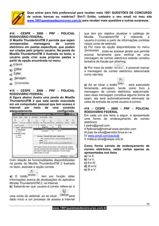 79
www.1001questoesdeconcurso.com.br
Quer entrar para lista preferencial para receber mais 1001 QUESTÕES DE CONCURSO
de outras bancas ou matérias? Sim?! Então, cadastre o seu email no meu site
www.1001questoesdeconcurso.com.br para receber mais questões e outras surpresas.
414 - CESPE - 2008 - PRF - POLICIAL
RODOVIÁRIO FEDERAL
O Mozilla ThunderbirdTM 2 permite que sejam
armazenadas mensagens de correio
eletrônico em pastas específicas, que podem
ser criadas pelo próprio usuário. Na janela do
Mozilla ThunderbirdTM 2 ilustrada no texto, o
usuário pode criar suas próprias pastas a
partir de opção encontrada no menu
a)
b)
c)
d)
e)
415 - CESPE - 2008 - PRF - POLICIAL
RODOVIÁRIO FEDERAL
A figura abaixo ilustra uma janela do Mozilla
ThunderbirdTM 2 que está sendo executada
em um computador pessoal que tem acesso à
Internet por meio de uma conexão
adequadamente configurada.
Com relação às funcionalidades disponibilizadas
na janela do Mozilla ThunderbirdTM 2 ilustrada
no texto, assinale a opção correta.
a) O botão tem por função obter
informações acerca de atualizações do aplicativo
Mozilla ThunderbirdTM 2, na Internet.
b) Sabendo-se que usuario.d.correio refere-se a
uma conta de webmail, ao se clicar , será
dado início a um processo de acesso à Internet
que tem por objetivo atualizar o catálogo do
Mozilla ThunderbirdTM 2 referente a
usuario.d.correio a partir de informações contidas
nessa conta de webmail.
c) Por meio de opção disponibilizada no menu
, pode-se acessar janela que permite
acionar ferramenta para verificar se uma
mensagem de correio eletrônico exibida constitui
tentativa de fraude por phishing.
d) Por meio do botão , é possível marcar
a mensagem de correio eletrônico selecionada
como não-lida.
e) Ao se clicar o botão , será executada
ferramenta anti-spam, tendo como foco a
mensagem de correio eletrônico selecionada:
caso essa mensagem constitua alguma forma de
spam, ela será automaticamente eliminada da
caixa de entrada da conta usuario.d.correio.
416 - CESPE - 2008 - PRF - POLICIAL
RODOVIÁRIO FEDERAL
Em cada um dos itens a seguir, é apresentada
uma forma de endereçamento de correio
eletrônico.
I pedro@gmail.com
II ftp6maria@hotmail:www.servidor.com
III joao da silva@servidor:linux-a-r-w
IV www.gmail.com/paulo@
V mateus.silva@cespe.unb.br
Como forma correta de endereçamento de
correio eletrônico, estão certas apenas as
apresentadas nos itens
a) I e II.
b) I e V.
c) II e IV.
d) III e IV.
e) III e V.
 