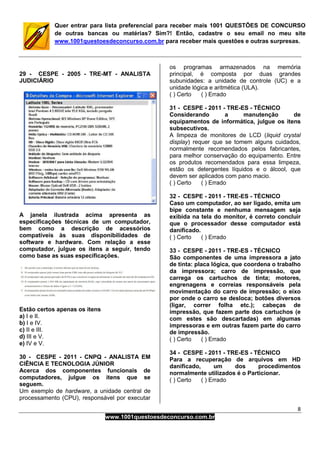 8
www.1001questoesdeconcurso.com.br
Quer entrar para lista preferencial para receber mais 1001 QUESTÕES DE CONCURSO
de outras bancas ou matérias? Sim?! Então, cadastre o seu email no meu site
www.1001questoesdeconcurso.com.br para receber mais questões e outras surpresas.
29 - CESPE - 2005 - TRE-MT - ANALISTA
JUDICIÁRIO
A janela ilustrada acima apresenta as
especificações técnicas de um computador,
bem como a descrição de acessórios
compatíveis às suas disponibilidades de
software e hardware. Com relação a esse
computador, julgue os itens a seguir, tendo
como base as suas especificações.
Estão certos apenas os itens
a) I e II.
b) I e IV.
c) II e III.
d) III e V.
e) IV e V.
30 - CESPE - 2011 - CNPQ - ANALISTA EM
CIÊNCIA E TECNOLOGIA JÚNIOR
Acerca dos componentes funcionais de
computadores, julgue os itens que se
seguem.
Um exemplo de hardware, a unidade central de
processamento (CPU), responsável por executar
os programas armazenados na memória
principal, é composta por duas grandes
subunidades: a unidade de controle (UC) e a
unidade lógica e aritmética (ULA).
( ) Certo ( ) Errado
31 - CESPE - 2011 - TRE-ES - TÉCNICO
Considerando a manutenção de
equipamentos de informática, julgue os itens
subsecutivos.
A limpeza de monitores de LCD (liquid crystal
display) requer que se tomem alguns cuidados,
normalmente recomendados pelos fabricantes,
para melhor conservação do equipamento. Entre
os produtos recomendados para essa limpeza,
estão os detergentes líquidos e o álcool, que
devem ser aplicados com pano macio.
( ) Certo ( ) Errado
32 - CESPE - 2011 - TRE-ES - TÉCNICO
Caso um computador, ao ser ligado, emita um
bipe constante e nenhuma mensagem seja
exibida na tela do monitor, é correto concluir
que o processador desse computador está
danificado.
( ) Certo ( ) Errado
33 - CESPE - 2011 - TRE-ES - TÉCNICO
São componentes de uma impressora a jato
de tinta: placa lógica, que coordena o trabalho
da impressora; carro de impressão, que
carrega os cartuchos de tinta; motores,
engrenagens e correias responsáveis pela
movimentação do carro de impressão; o eixo
por onde o carro se desloca; botões diversos
(ligar, correr folha etc.); cabeças de
impressão, que fazem parte dos cartuchos (e
com estes são descartadas) em algumas
impressoras e em outras fazem parte do carro
de impressão.
( ) Certo ( ) Errado
34 - CESPE - 2011 - TRE-ES - TÉCNICO
Para a recuperação de arquivos em HD
danificado, um dos procedimentos
normalmente utilizados é o Particionar.
( ) Certo ( ) Errado
 