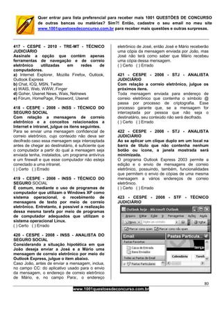 80
www.1001questoesdeconcurso.com.br
Quer entrar para lista preferencial para receber mais 1001 QUESTÕES DE CONCURSO
de outras bancas ou matérias? Sim?! Então, cadastre o seu email no meu site
www.1001questoesdeconcurso.com.br para receber mais questões e outras surpresas.
417 - CESPE - 2010 - TRE-MT - TÉCNICO
JUDICIÁRIO
Assinale a opção que contém apenas
ferramentas de navegação e de correio
eletrônico utilizadas em redes de
computadores.
a) Internet Explorer, Mozilla Firefox, Outlook,
Outlook Express
b) Chat, ICQ, MSN, Twitter
c) WAIS, Web, WWW, Finger
d) Goher, Usenet News, Wais, Netnews
e) Fórum, HomePage, Password, Usenet
418 - CESPE - 2008 - INSS - TÉCNICO DO
SEGURO SOCIAL
Com relação a mensagens de correio
eletrônico e a conceitos relacionados a
Internet e intranet, julgue os itens seguintes.
Para se enviar uma mensagem confidencial de
correio eletrônico, cujo conteúdo não deva ser
decifrado caso essa mensagem seja interceptada
antes de chegar ao destinatário, é suficiente que
o computador a partir do qual a mensagem seja
enviada tenha, instalados, um programa antivírus
e um firewall e que esse computador não esteja
conectado a uma intranet.
( ) Certo ( ) Errado
419 - CESPE - 2008 - INSS - TÉCNICO DO
SEGURO SOCIAL
É comum, mediante o uso de programas de
computador que utilizam o Windows XP como
sistema operacional, o recebimento de
mensagens de texto por meio de correio
eletrônico. Entretanto, é possível a realização
dessa mesma tarefa por meio de programas
de computador adequados que utilizam o
sistema operacional Linux.
( ) Certo ( ) Errado
420 - CESPE - 2008 - INSS - ANALISTA DO
SEGURO SOCIAL
Considerando a situação hipotética em que
João deseja enviar a José e a Mário uma
mensagem de correio eletrônico por meio do
Outlook Express, julgue o item abaixo.
Caso João, antes de enviar a mensagem, inclua,
no campo CC: do aplicativo usado para o envio
da mensagem, o endereço de correio eletrônico
de Mário, e, no campo Para:, o endereço
eletrônico de José, então José e Mário receberão
uma cópia da mensagem enviada por João, mas
José não terá como saber que Mário recebeu
uma cópia dessa mensagem.
( ) Certo ( ) Errado
421 - CESPE - 2008 - STJ - ANALISTA
JUDICIÁRIO
Com relação a correio eletrônico, julgue os
próximos itens.
Toda mensagem enviada para endereço de
correio eletrônico que contenha o símbolo @
passa por processo de criptografia. Esse
processo garante que, se a mensagem for
interceptada por pessoa que não seja o
destinatário, seu conteúdo não será decifrado.
( ) Certo ( ) Errado
422 - CESPE - 2008 - STJ - ANALISTA
JUDICIÁRIO
Ao se aplicar um clique duplo em um local na
barra de título que não contenha nenhum
botão ou ícone, a janela mostrada será
minimizada.
O programa Outlook Express 2003 permite a
edição e o envio de mensagens de correio
eletrônico, possuindo, também, funcionalidades
que permitem o envio de cópias de uma mesma
mensagem a vários endereços de correio
eletrônico.
( ) Certo ( ) Errado
423 - CESPE - 2008 - STF - TÉCNICO
JUDICIÁRIO
 