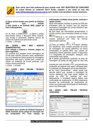 81
www.1001questoesdeconcurso.com.br
Quer entrar para lista preferencial para receber mais 1001 QUESTÕES DE CONCURSO
de outras bancas ou matérias? Sim?! Então, cadastre o seu email no meu site
www.1001questoesdeconcurso.com.br para receber mais questões e outras surpresas.
A figura acima mostra uma janela do Outlook
2003. Com relação
a essa janela e ao Outlook 2003, julgue os
itens subseqüentes.
Ao se clicar o botão , é aberta a janela
denominada Sobre o Microsoft Office Outlook,
cuja função é apresentar detalhes acerca da
versão do Outlook que está sendo usada
( ) Certo ( ) Errado
424 - CESPE - 2009 - MEC - AGENTE
ADMINISTRATIVO
Com relação a Internet e intranet, julgue os
itens seguintes.
Os usuários que desejam trocar mensagens de
e-mail pela Internet precisam estar cadastrados
em um provedor de caixas postais de mensagens
eletrônicas, pelo qual o usuário tem o direito de
utilizar um endereço de e-mail particular, com
nome e senha exclusivos.
( ) Certo ( ) Errado
425 - CESPE - 2005 - TRE-MA - TÉCNICO
JUDICIÁRIO
Considere que a janela do Outlook Express 6
(OE6) ilustrada acima esteja em execução em
um computador PC. Com relação às
informações contidas nessa janela, assinale a
opção correta.
a) As informações contidas na janela do OE6 são
suficientes para se concluir que há arquivos
anexados à mensagem de correio eletrônico que
nela se está editando.
b) Com base nas informações apresentadas, é
correto concluir que a instrução contida no campo
refere-se a um endereço eletrônico de
contato acessível por meio de recurso
denominado webmail.
c) Caso os botões e sejam clicados
em seqüência, será iniciado processo de envio
de mensagem de correio eletrônico na forma
compactada no padrão MP3, que, apesar de
apresentar menos garantias quanto à segurança
e à integridade da mensagem, assegura uma
transmissão mais rápida.
d) A tabela parcialmente mostrada na área de
mensagem da janela do OE6 pode ter sido nela
inserida por meio do botão , que permite que
conteúdos de páginas web sejam utilizados para
a confecção de mensagens de correio eletrônico.
e) No menu Ferramentas , existe opção que
permite definir que, quando a mensagem de
correio eletrônico que está sendo editada na
janela do OE6 for recebida por seus
destinatários, o remetente espera destes uma
confirmação de recebimento. O OE6 implementa
recursos de confirmação de recebimento de
email, que pode exigir autorização do destinatário
para a sua efetivação.
426 - CESPE - 2005 - TRE-GO - TÉCNICO
JUDICIÁRIO
 