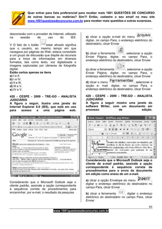 83
www.1001questoesdeconcurso.com.br
Quer entrar para lista preferencial para receber mais 1001 QUESTÕES DE CONCURSO
de outras bancas ou matérias? Sim?! Então, cadastre o seu email no meu site
www.1001questoesdeconcurso.com.br para receber mais questões e outras surpresas.
desconexão com o provedor de Internet, utilizado
na sessão de uso do IE6.
V O fato de o botão estar ativado significa
que o usuário, ao mesmo tempo em que
navegava por páginas da Web, estava conectado
a um grupo de discussão que dispõe de recursos
para a troca de informações em diversos
formatos, tais como texto, voz digitalizada e
imagens capturadas por câmeras de fotografia
digital.
Estão certos apenas os itens
a) I e II.
b) I e IV.
c) II e III.
d) III e V.
e) IV e V.
428 - CESPE - 2009 - TRE-GO - ANALISTA
JUDICIÁRIO
A figura a seguir, ilustra uma janela do
Internet Explorer 6.0 (IE6), que está em uso
para acesso a uma página web.
Considerando que o Microsoft Outlook seja o
cliente padrão, assinale a opção correspondente
à sequência correta de procedimentos para
encaminhar, por e-mail, o resultado da pesquisa.
a) clicar a opção e-mail do menu ,
digitar, no campo Para, o endereço eletrônico do
destinatário, clicar Enviar
b) clicar a ferramenta , selecionar a opção
Enviar Página, digitar, no campo Para, o
endereço eletrônico do destinatário, clicar Enviar
c) clicar a ferramenta , selecionar a opção
Enviar Página, digitar, no campo Para, o
endereço eletrônico do destinatário, clicar Enviar
d) clicar o menu , selecionar a
opção e- mail, digitar, no campo Para, o
endereço eletrônico do destinatário, clicar Enviar
429 - CESPE - 2009 - TRE-GO - ANALISTA
JUDICIÁRIO
A figura a seguir mostra uma janela do
software Writer, com um documento em
processo de edição.
Considerando que o Microsoft Outlook seja o
cliente de e-mail padrão, assinale a opção
correspondente à sequência correta de
procedimentos para o envio do documento
em edição como anexo de um e-mail.
a) clicar a opção Envelope do menu ,
digitar o endereço eletrônico do destinatário no
campo Para, clicar Enviar
b) clicar a ferramenta , digitar o endereço
eletrônico do destinatário no campo Para, clicar
Enviar
 