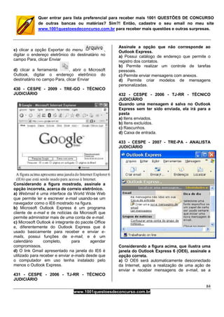 84
www.1001questoesdeconcurso.com.br
Quer entrar para lista preferencial para receber mais 1001 QUESTÕES DE CONCURSO
de outras bancas ou matérias? Sim?! Então, cadastre o seu email no meu site
www.1001questoesdeconcurso.com.br para receber mais questões e outras surpresas.
c) clicar a opção Exportar do menu ,
digitar o endereço eletrônico do destinatário no
campo Para, clicar Enviar
d) clicar a ferramenta , abrir o Microsoft
Outlook, digitar o endereço eletrônico do
destinatário no campo Para, clicar Enviar
430 - CESPE - 2009 - TRE-GO - TÉCNICO
JUDICIÁRIO
Considerando a figura mostrada, assinale a
opção incorreta, acerca de correio eletrônico.
a) Webmail é uma interface da World Wide Web
que permite ler e escrever e-mail usando-se um
navegador como o IE6 mostrado na figura.
b) Microsoft Outlook Express é um programa
cliente de e-mail e de notícias da Microsoft que
permite administrar mais de uma conta de e-mail.
c) Microsoft Outlook é integrante do pacote Office
e, diferentemente do Outlook Express que é
usado basicamente para receber e enviar e-
mails, possui funções de e-mail, e é um
calendário completo, para agendar
compromissos.
d) O link Gmail apresentado na janela do IE6 é
utilizado para receber e enviar e-mails desde que
o computador em uso tenha instalado pelo
menos o Outlook Express.
431 - CESPE - 2006 - TJ-RR - TÉCNICO
JUDICIÁRIO
Assinale a opção que não corresponde ao
Outlook Express.
a) Possui catálogo de endereço que permite o
registro dos contatos.
b) Permite realizar um controle de tarefas
pessoais.
c) Permite enviar mensagens com anexos.
d) Permite criar modelos de mensagens
personalizadas.
432 - CESPE - 2006 - TJ-RR - TÉCNICO
JUDICIÁRIO
Quando uma mensagem é salva no Outlook
Express sem ter sido enviada, ela irá para a
pasta
a) Itens enviados.
b) Itens excluídos.
c) Rascunhos.
d) Caixa de entrada.
433 - CESPE - 2007 - TRE-PA - ANALISTA
JUDICIÁRIO
Considerando a figura acima, que ilustra uma
janela do Outlook Express 6 (OE6), assinale a
opção correta.
a) O OE6 será automaticamente desconectado
da Internet, após a realização de uma ação de
enviar e receber mensagens de e-mail, se a
 