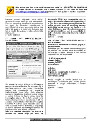 86
www.1001questoesdeconcurso.com.br
Quer entrar para lista preferencial para receber mais 1001 QUESTÕES DE CONCURSO
de outras bancas ou matérias? Sim?! Então, cadastre o seu email no meu site
www.1001questoesdeconcurso.com.br para receber mais questões e outras surpresas.
interesse comum, utilizando, entre outros,
recursos de correio eletrônico e de páginas web.
Entre os elementos normalmente presentes em
um grupo de discussão, encontram-se o
administrador do grupo, que decide acerca das
regras do grupo, e o moderador do grupo, que
tem a função de aprovar, ou não, determinada
mensagem.
( ) Certo ( ) Errado
437 - CESPE - 2003 - BANCO DO BRASIL -
ESCRITURÁRIO
Um usuário da Internet e cliente do BB acessou
por meio do Internet Explorer 6 o sítio cujo URL é
http://www.bb.com.br para obter informações
acerca dos mecanismos de segurança
implementados nesse sítio. Após algumas
operações nas páginas do sítio, o usuário obteve
a página ilustrada na figura acima, contendo
informações acerca do teclado virtual, uma
ferramenta disponibilizada aos clientes do BB no
acesso a funcionalidades referentes a transações
bancárias. A partir da figura mostrada, julgue os
itens seguintes, relativos à Internet, à segurança
no acesso à Internet, às informações contidas na
página ilustrada e ao Internet Explorer 6.
Uma das maiores vantagens no acesso à
Internet em banda larga por meio da
tecnologia ADSL, em comparação com as
outras tecnologias disponíveis atualmente, é
o fato de os computadores constituintes das
redes formadas com tal tecnologia estarem
protegidos contra ataques de hackers e de
vírus distribuídos pela Internet em mensagens
de correio eletrônico, sem a necessidade de
outros recursos tais como firewall e software
antivírus.
( ) Certo ( ) Errado
438 - CESPE - 2007 - BANCO DO BRASIL -
ESCRITURÁRIO
Com relação a conceitos de Internet, julgue os
próximos itens.
Considere que, ao acessar determinada página
na Internet, um usuário tenha encontrado as
informações a seguir, relativas a um produto
disponibilizado por um provedor.
10 GB de espaço total
acesso via POP
acesso via SMTP
webmail com:
antivírus
anti-spam
importação e exportação de endereços
gerenciamento de pastas
corretor ortográfico
Nessa situação, é correto afirmar que as
informações encontradas pelo usuário podem
referir-se a serviço relacionado a correio
eletrônico.
( ) Certo ( ) Errado
 