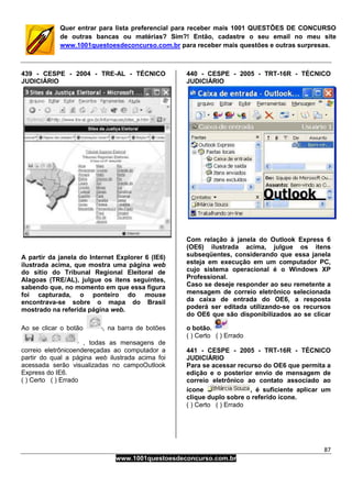 87
www.1001questoesdeconcurso.com.br
Quer entrar para lista preferencial para receber mais 1001 QUESTÕES DE CONCURSO
de outras bancas ou matérias? Sim?! Então, cadastre o seu email no meu site
www.1001questoesdeconcurso.com.br para receber mais questões e outras surpresas.
439 - CESPE - 2004 - TRE-AL - TÉCNICO
JUDICIÁRIO
A partir da janela do Internet Explorer 6 (IE6)
ilustrada acima, que mostra uma página web
do sítio do Tribunal Regional Eleitoral de
Alagoas (TRE/AL), julgue os itens seguintes,
sabendo que, no momento em que essa figura
foi capturada, o ponteiro do mouse
encontrava-se sobre o mapa do Brasil
mostrado na referida página web.
Ao se clicar o botão , na barra de botões
, todas as mensagens de
correio eletrônicoendereçadas ao computador a
partir do qual a página web ilustrada acima foi
acessada serão visualizadas no campoOutlook
Express do IE6.
( ) Certo ( ) Errado
440 - CESPE - 2005 - TRT-16R - TÉCNICO
JUDICIÁRIO
Com relação à janela do Outlook Express 6
(OE6) ilustrada acima, julgue os itens
subseqüentes, considerando que essa janela
esteja em execução em um computador PC,
cujo sistema operacional é o Windows XP
Professional.
Caso se deseje responder ao seu remetente a
mensagem de correio eletrônico selecionada
da caixa de entrada do OE6, a resposta
poderá ser editada utilizando-se os recursos
do OE6 que são disponibilizados ao se clicar
o botão.
( ) Certo ( ) Errado
441 - CESPE - 2005 - TRT-16R - TÉCNICO
JUDICIÁRIO
Para se acessar recurso do OE6 que permita a
edição e o posterior envio de mensagem de
correio eletrônico ao contato associado ao
ícone , é suficiente aplicar um
clique duplo sobre o referido ícone.
( ) Certo ( ) Errado
 