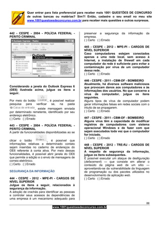 88
www.1001questoesdeconcurso.com.br
Quer entrar para lista preferencial para receber mais 1001 QUESTÕES DE CONCURSO
de outras bancas ou matérias? Sim?! Então, cadastre o seu email no meu site
www.1001questoesdeconcurso.com.br para receber mais questões e outras surpresas.
442 - CESPE - 2004 - POLÍCIA FEDERAL -
PERITO CRIMINAL
Considerando a janela do Outlook Express 6
(OE6) ilustrada acima, julgue os itens a
seguir.
Por meio do botão , é possível realizar
pesquisa para verificar se, na pasta
, existe mensagem enviada
por determinado remetente, identificado por seu
endereço eletrônico.
( ) Certo ( ) Errado
443 - CESPE - 2004 - POLÍCIA FEDERAL -
PERITO CRIMINAL
A partir de funcionalidades disponibilizadas ao se
clicar o botão , é possível que
informações relativas a determinado contato
sejam inseridas no caderno de endereços do
OE6 referente à conta ativa. Por meio dessas
funcionalidades, é possível abrir janela do OE6
que permite a edição e o envio de mensagens de
correio eletrônico.
( ) Certo ( ) Errado
SEGURANÇA DA INFORMAÇÃO
444 - CESPE - 2012 - MPE-PI - CARGOS DE
NÍVEL SUPERIOR
Julgue os itens a seguir, relacionados à
segurança da informação.
A adoção de crachás para identificar as pessoas
e controlar seus acessos às dependências de
uma empresa é um mecanismo adequado para
preservar a segurança da informação da
empresa.
( ) Certo ( ) Errado
445 - CESPE - 2012 - MPE-PI - CARGOS DE
NÍVEL SUPERIOR
Caso computadores estejam conectados
apenas a uma rede local, sem acesso à
Internet, a instalação de firewall em cada
computador da rede é suficiente para evitar a
contaminação por vírus de um computador
dessa rede.
( ) Certo ( ) Errado
446 - CESPE - 2011 - CBM-DF - BOMBEIRO
Atualmente, há diversos software maliciosos
que provocam danos aos computadores e às
informações dos usuários. No que concerne a
vírus de computador, julgue os itens
seguintes.
Alguns tipos de vírus de computador podem
gerar informações falsas em redes sociais com o
intuito de se propagarem.
( ) Certo ( ) Errado
447 - CESPE - 2011 - CBM-DF - BOMBEIRO
Alguns vírus têm a capacidade de modificar
registros de computadores com sistema
operacional Windows e de fazer com que
sejam executados toda vez que o computador
for iniciado.
( ) Certo ( ) Errado
448 - CESPE - 2012 - TRE-RJ - CARGOS DE
NÍVEL SUPERIOR
A respeito de segurança da informação,
julgue os itens subsequentes.
É possível executar um ataque de desfiguração
(defacement) — que consiste em alterar o
conteúdo da página web de um sítio —
aproveitando-se da vulnerabilidade da linguagem
de programação ou dos pacotes utilizados no
desenvolvimento de aplicação web.
( ) Certo ( ) Errado
 