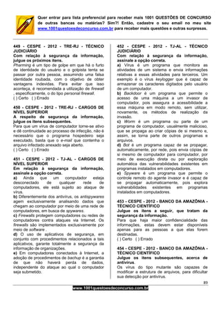 89
www.1001questoesdeconcurso.com.br
Quer entrar para lista preferencial para receber mais 1001 QUESTÕES DE CONCURSO
de outras bancas ou matérias? Sim?! Então, cadastre o seu email no meu site
www.1001questoesdeconcurso.com.br para receber mais questões e outras surpresas.
449 - CESPE - 2012 - TRE-RJ - TÉCNICO
JUDICIÁRIO
Com relação à segurança da informação,
julgue os próximos itens.
Pharming é um tipo de golpe em que há o furto
de identidade do usuário e o golpista tenta se
passar por outra pessoa, assumindo uma falsa
identidade roubada, com o objetivo de obter
vantagens indevidas. Para evitar que isso
aconteça, é recomendada a utilização de firewall
, especificamente, o do tipo personal firewall.
( ) Certo ( ) Errado
450 - CESPE - 2012 - TRE-RJ - CARGOS DE
NÍVEL SUPERIOR
A respeito de segurança da informação,
julgue os itens subsequentes.
Para que um vírus de computador torne-se ativo
e dê continuidade ao processo de infecção, não é
necessário que o programa hospedeiro seja
executado, basta que o e-mail que contenha o
arquivo infectado anexado seja aberto.
( ) Certo ( ) Errado
451 - CESPE - 2012 - TJ-AL - CARGOS DE
NÍVEL SUPERIOR
Em relação à segurança da informação,
assinale a opção correta.
a) Ainda que um computador esteja
desconectado de qualquer rede de
computadores, ele está sujeito ao ataque de
vírus.
b) Diferentemente dos antivírus, os antispywares
agem exclusivamente analisando dados que
chegam ao computador por meio de uma rede de
computadores, em busca de spywares.
c) Firewalls protegem computadores ou redes de
computadores contra ataques via Internet. Os
firewalls são implementados exclusivamente por
meio de software .
d) O uso de aplicativos de segurança, em
conjunto com procedimentos relacionados a tais
aplicativos, garante totalmente a segurança da
informação de organizações.
e) Em computadores conectados à Internet, a
adoção de procedimentos de bachup é a garantia
de que não haverá perda de dados,
independente do ataque ao qual o computador
seja submetido.
452 - CESPE - 2012 - TJ-AL - TÉCNICO
JUDICIÁRIO
Com relação à segurança da informação,
assinale a opção correta.
a) Vírus é um programa que monitora as
atividades de um sistema e envia informações
relativas a essas atividades para terceiros. Um
exemplo é o vírus keylogger que é capaz de
armazenar os caracteres digitados pelo usuário
de um computador.
b) Backdoor é um programa que permite o
acesso de uma máquina a um invasor de
computador, pois assegura a acessibilidade a
essa máquina em modo remoto, sem utilizar,
novamente, os métodos de realização da
invasão.
c) Worm é um programa ou parte de um
programa de computador, usualmente malicioso,
que se propaga ao criar cópias de si mesmo e,
assim, se torna parte de outros programas e
arquivos.
d) Bot é um programa capaz de se propagar,
automaticamente, por rede, pois envia cópias de
si mesmo de computador para computador, por
meio de execução direta ou por exploração
automática das vulnerabilidades existentes em
programas instalados em computadores.
e) Spyware é um programa que permite o
controle remoto do agente invasor e é capaz de
se propagar automaticamente, pois explora
vulnerabilidades existentes em programas
instalados em computadores.
453 - CESPE - 2012 - BANCO DA AMAZÔNIA -
TÉCNICO CIENTÍFICO
Julgue os itens a seguir, que tratam da
segurança da informação.
Para que haja maior confidencialidade das
informações, estas devem estar disponíveis
apenas para as pessoas a que elas forem
destinadas.
( ) Certo ( ) Errado
454 - CESPE - 2012 - BANCO DA AMAZÔNIA -
TÉCNICO CIENTÍFICO
Julgue os itens subsequentes, acerca de
antivírus.
Os vírus do tipo mutante são capazes de
modificar a estrutura de arquivos, para dificultar
sua detecção por antivírus.
 