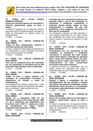 9
www.1001questoesdeconcurso.com.br
Quer entrar para lista preferencial para receber mais 1001 QUESTÕES DE CONCURSO
de outras bancas ou matérias? Sim?! Então, cadastre o seu email no meu site
www.1001questoesdeconcurso.com.br para receber mais questões e outras surpresas.
35 - CESPE - 2011 - PC-ES - PERITO
CRIMINAL ESPECIAL
Acerca de conceitos básicos de informática e
sistemas operacionais, julgue os itens a
seguir.
O modem é exemplo de um dispositivo híbrido,
pois pode permitir simultaneamente a entrada e a
saída de informações na unidade central de
processamento.
( ) Certo ( ) Errado
36 - CESPE - 2011 - TRE-ES - CARGOS DE
NÍVEL MÉDIO
Julgue os itens subsequentes, relativos a
conceitos básicos de informática.
A menor unidade de informação armazenável em
um computador é o byte, suficiente, em muitos
casos, para armazenar um caracter.
( ) Certo ( ) Errado
37 - CESPE - 2011 - TRE-ES - CARGOS DE
NÍVEL MÉDIO
Para que um programa possa ser executado
em um computador, é necessário que um HD
(hard disk) seja instalado nesse computador.
( ) Certo ( ) Errado
38 - CESPE - 2011 - TRE-ES - CARGOS DE
NÍVEL MÉDIO
Julgue os itens a seguir, relativos aos
conceitos de componentes funcionais e
dispositivos de entrada e saída de
computadores.
Os dispositivos de entrada e saída usam 1 byte
como unidade padrão de transferência de dados,
isto é, transferem 1 byte de dados por vez.
( ) Certo ( ) Errado
39 - CESPE - 2011 - TRE-ES - CARGOS DE
NÍVEL MÉDIO
Apesar de o dispositivo USB 2.0 ter
velocidade superior à da versão anterior, USB
1.1, ele é compatível com dispositivos que
funcionam com o USB 1.1, desde que a taxa
de transferência de dados desses
dispositivos não ultrapasse 1,5 Mbps.
( ) Certo ( ) Errado
40 - CESPE - 2011 - PC-ES - CARGOS DE
NÍVEL SUPERIOR
Considere que um computador já está em sua
operação diária e que já tem instalados os
programas e periféricos necessários a
execução dessas tarefas. Julgue os itens
subsequentes, a respeito do uso dos
periféricos e dos programas necessários ao
bom uso do computador.
As impressoras matriciais já estão obsoletas e,
caso estejam disponíveis em um setor, devem
ser substituídas por outras mais modernas, de
modo a reduzir o consumo de material e o nível
de ruído.
( ) Certo ( ) Errado
41 - CESPE - 2011 - PC-ES - CARGOS DE
NÍVEL SUPERIOR
Considerando que um computador já tem
instalados os programas e periféricos
necessários à execução das suas tarefas,
esteja sendo ligado e colocado em operação
para o início dos trabalhos diários do setor,
julgue os itens a seguir, que versam sobre o
comportamento de seus componentes
funcionais nesse exato momento.
A memória principal do computador, por ser
volátil, precisa ser atualizada com dados e
instruções cada vez que o computador é ligado.
( ) Certo ( ) Errado
42 - CESPE - 2011 - PC-ES - CARGOS DE
NÍVEL SUPERIOR
Quando é ligado, o computador faz um
autodiagnóstico. Se, por exemplo, o teclado
não estiver conectado ao computador, o fato é
identificado nesse processo e a inicialização
do sistema é automaticamente interrompida.
( ) Certo ( ) Errado
43 - CESPE - 2011 - PC-ES - CARGOS DE
NÍVEL SUPERIOR
Acerca de conceitos básicos de informática e
sistemas operacionais, julgue os itens a
seguir.
O modem é exemplo de um dispositivo híbrido,
pois pode permitir simultaneamente a entrada e a
saída de informações na unidade central de
processamento.
( ) Certo ( ) Errado
 