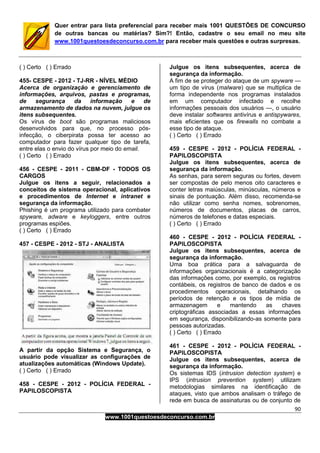 90
www.1001questoesdeconcurso.com.br
Quer entrar para lista preferencial para receber mais 1001 QUESTÕES DE CONCURSO
de outras bancas ou matérias? Sim?! Então, cadastre o seu email no meu site
www.1001questoesdeconcurso.com.br para receber mais questões e outras surpresas.
( ) Certo ( ) Errado
455- CESPE - 2012 - TJ-RR - NÍVEL MÉDIO
Acerca de organização e gerenciamento de
informações, arquivos, pastas e programas,
de segurança da informação e de
armazenamento de dados na nuvem, julgue os
itens subsequentes.
Os vírus de boot são programas maliciosos
desenvolvidos para que, no processo pós-
infecção, o ciberpirata possa ter acesso ao
computador para fazer qualquer tipo de tarefa,
entre elas o envio do vírus por meio do email.
( ) Certo ( ) Errado
456 - CESPE - 2011 - CBM-DF - TODOS OS
CARGOS
Julgue os itens a seguir, relacionados a
conceitos de sistema operacional, aplicativos
e procedimentos de Internet e intranet e
segurança da informação.
Phishing é um programa utilizado para combater
spyware, adware e keyloggers, entre outros
programas espiões.
( ) Certo ( ) Errado
457 - CESPE - 2012 - STJ - ANALISTA
A partir da opção Sistema e Segurança, o
usuário pode visualizar as configurações de
atualizações automáticas (Windows Update).
( ) Certo ( ) Errado
458 - CESPE - 2012 - POLÍCIA FEDERAL -
PAPILOSCOPISTA
Julgue os itens subsequentes, acerca de
segurança da informação.
A fim de se proteger do ataque de um spyware —
um tipo de vírus (malware) que se multiplica de
forma independente nos programas instalados
em um computador infectado e recolhe
informações pessoais dos usuários —, o usuário
deve instalar softwares antivírus e antispywares,
mais eficientes que os firewalls no combate a
esse tipo de ataque.
( ) Certo ( ) Errado
459 - CESPE - 2012 - POLÍCIA FEDERAL -
PAPILOSCOPISTA
Julgue os itens subsequentes, acerca de
segurança da informação.
As senhas, para serem seguras ou fortes, devem
ser compostas de pelo menos oito caracteres e
conter letras maiúsculas, minúsculas, números e
sinais de pontuação. Além disso, recomenda-se
não utilizar como senha nomes, sobrenomes,
números de documentos, placas de carros,
números de telefones e datas especiais.
( ) Certo ( ) Errado
460 - CESPE - 2012 - POLÍCIA FEDERAL -
PAPILOSCOPISTA
Julgue os itens subsequentes, acerca de
segurança da informação.
Uma boa prática para a salvaguarda de
informações organizacionais é a categorização
das informações como, por exemplo, os registros
contábeis, os registros de banco de dados e os
procedimentos operacionais, detalhando os
períodos de retenção e os tipos de mídia de
armazenagem e mantendo as chaves
criptográficas associadas a essas informações
em segurança, disponibilizando-as somente para
pessoas autorizadas.
( ) Certo ( ) Errado
461 - CESPE - 2012 - POLÍCIA FEDERAL -
PAPILOSCOPISTA
Julgue os itens subsequentes, acerca de
segurança da informação.
Os sistemas IDS (intrusion detection system) e
IPS (intrusion prevention system) utilizam
metodologias similares na identificação de
ataques, visto que ambos analisam o tráfego de
rede em busca de assinaturas ou de conjunto de
 