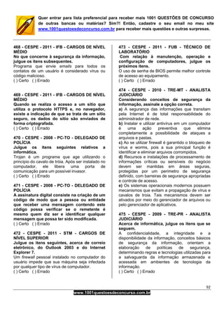 92
www.1001questoesdeconcurso.com.br
Quer entrar para lista preferencial para receber mais 1001 QUESTÕES DE CONCURSO
de outras bancas ou matérias? Sim?! Então, cadastre o seu email no meu site
www.1001questoesdeconcurso.com.br para receber mais questões e outras surpresas.
468 - CESPE - 2011 - IFB - CARGOS DE NÍVEL
MÉDIO
No que concerne à segurança da informação,
julgue os itens subsequentes.
Programa que envie emails para todos os
contatos de um usuário é considerado vírus ou
código malicioso.
( ) Certo ( ) Errado
469 - CESPE - 2011 - IFB - CARGOS DE NÍVEL
MÉDIO
Quando se realiza o acesso a um sítio que
utiliza o protocolo HTTPS e, no navegador,
existe a indicação de que se trata de um sítio
seguro, os dados do sítio são enviados de
forma criptografada.
( ) Certo ( ) Errado
470 - CESPE - 2008 - PC-TO - DELEGADO DE
POLÍCIA
Julgue os itens seguintes relativos a
informática.
Trojan é um programa que age utilizando o
princípio do cavalo de tróia. Após ser instalado no
computador, ele libera uma porta de
comunicação para um possível invasor.
( ) Certo ( ) Errado
471 - CESPE - 2008 - PC-TO - DELEGADO DE
POLÍCIA
A assinatura digital consiste na criação de um
código de modo que a pessoa ou entidade
que receber uma mensagem contendo este
código possa verificar se o remetente é
mesmo quem diz ser e identificar qualquer
mensagem que possa ter sido modificada.
( ) Certo ( ) Errado
472 - CESPE - 2011 - STM - CARGOS DE
NÍVEL SUPERIOR
Julgue os itens seguintes, acerca de correio
eletrônico, do Outlook 2003 e do Internet
Explorer 7.
Um firewall pessoal instalado no computador do
usuário impede que sua máquina seja infectada
por qualquer tipo de vírus de computador.
( ) Certo ( ) Errado
473 - CESPE - 2011 - FUB - TÉCNICO DE
LABORATÓRIO
Com relação à manutenção, operação e
configuração de computadores, julgue os
próximos itens.
O uso de senha de BIOS permite melhor controle
de acesso ao equipamento.
( ) Certo ( ) Errado
474 - CESPE - 2010 - TRE-MT - ANALISTA
JUDICIÁRIO
Considerando conceitos de segurança da
informação, assinale a opção correta.
a) A segurança das informações que transitam
pela Internet é de total responsabilidade do
administrador de rede.
b) Instalar e utilizar antivírus em um computador
é uma ação preventiva que elimina
completamente a possibilidade de ataques a
arquivos e pastas.
c) Ao se utilizar firewall é garantido o bloqueio de
vírus e worms, pois a sua principal função é
identificar e eliminar arquivos corrompidos.
d) Recursos e instalações de processamento de
informações críticas ou sensíveis do negócio
devem ser mantidas em áreas seguras,
protegidas por um perímetro de segurança
definido, com barreiras de segurança apropriadas
e controle de acesso.
e) Os sistemas operacionais modernos possuem
mecanismos que evitam a propagação de vírus e
cavalos de troia. Tais mecanismos devem ser
ativados por meio do gerenciador de arquivos ou
pelo gerenciador de aplicativos.
475 - CESPE - 2009 - TRE-PR - ANALISTA
JUDICIÁRIO
Acerca de informática, julgue os itens que se
seguem.
A confidencialidade, a integridade e a
disponibilidade da informação, conceitos básicos
de segurança da informação, orientam a
elaboração de políticas de segurança,
determinando regras e tecnologias utilizadas para
a salvaguarda da informação armazenada e
acessada em ambientes de tecnologia da
informação.
( ) Certo ( ) Errado
 