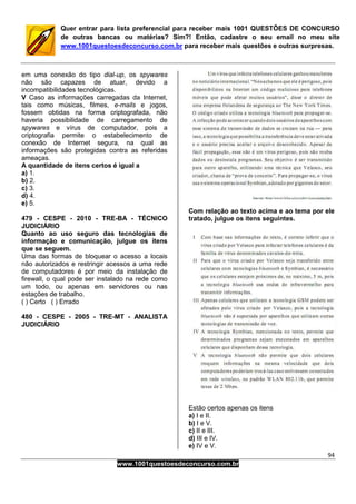 94
www.1001questoesdeconcurso.com.br
Quer entrar para lista preferencial para receber mais 1001 QUESTÕES DE CONCURSO
de outras bancas ou matérias? Sim?! Então, cadastre o seu email no meu site
www.1001questoesdeconcurso.com.br para receber mais questões e outras surpresas.
em uma conexão do tipo dial-up, os spywares
não são capazes de atuar, devido a
incompatibilidades tecnológicas.
V Caso as informações carregadas da Internet,
tais como músicas, filmes, e-mails e jogos,
fossem obtidas na forma criptografada, não
haveria possibilidade de carregamento de
spywares e vírus de computador, pois a
criptografia permite o estabelecimento de
conexão de Internet segura, na qual as
informações são protegidas contra as referidas
ameaças.
A quantidade de itens certos é igual a
a) 1.
b) 2.
c) 3.
d) 4.
e) 5.
479 - CESPE - 2010 - TRE-BA - TÉCNICO
JUDICIÁRIO
Quanto ao uso seguro das tecnologias de
informação e comunicação, julgue os itens
que se seguem.
Uma das formas de bloquear o acesso a locais
não autorizados e restringir acessos a uma rede
de computadores é por meio da instalação de
firewall, o qual pode ser instalado na rede como
um todo, ou apenas em servidores ou nas
estações de trabalho.
( ) Certo ( ) Errado
480 - CESPE - 2005 - TRE-MT - ANALISTA
JUDICIÁRIO
Com relação ao texto acima e ao tema por ele
tratado, julgue os itens seguintes.
Estão certos apenas os itens
a) I e II.
b) I e V.
c) II e III.
d) III e IV.
e) IV e V.
 