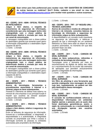 95
www.1001questoesdeconcurso.com.br
Quer entrar para lista preferencial para receber mais 1001 QUESTÕES DE CONCURSO
de outras bancas ou matérias? Sim?! Então, cadastre o seu email no meu site
www.1001questoesdeconcurso.com.br para receber mais questões e outras surpresas.
481 - CESPE - 2010 - ABIN - OFICIAL TÉCNICO
DE INTELIGÊNCIA
Julgue o item abaixo, a respeito de
mecanismos de segurança da informação,
considerando que uma mensagem tenha sido
criptografada com a chave pública de
determinado destino e enviada por meio de
um canal de comunicação.
A mensagem criptografada com a chave pública
do destinatário garante que somente quem gerou
a informação criptografada e o destinatário sejam
capazes de abri-la.
( ) Certo ( ) Errado
482 - CESPE - 2010 - ABIN - OFICIAL TÉCNICO
DE INTELIGÊNCIA
Julgue o item abaixo, a respeito de
mecanismos de segurança da informação,
considerando que uma mensagem tenha sido
criptografada com a chave pública de
determinado destino e enviada por meio de
um canal de comunicação.
A mensagem criptografada com a chave pública
do destinatário garante que somente quem gerou
a informação criptografada e o destinatário sejam
capazes de abri-la.
( ) Certo ( ) Errado
483 - CESPE - 2011 - PREVIC - TÉCNICO
ADMINISTRATIVO
Acerca de tecnologias, ferramentas e
procedimentos associados à Internet e à
intranet, julgue os itens subsequentes.
Firewall é o elemento de defesa mais externo na
intranet de uma empresa e sua principal função é
impedir que usuários da intranet acessem
qualquer rede externa ligada à Web.
( ) Certo ( ) Errado
484 - CESPE - 2011 - PREVIC - TÉCNICO
ADMINISTRATIVO
Julgue o item abaixo, relativo à segurança da
informação.
Entre os atributos de segurança da informação,
incluem-se a confidencialidade, a integridade, a
disponibilidade e a autenticidade. A integridade
consiste na propriedade que limita o acesso à
informação somente às pessoas ou entidades
autorizadas pelo proprietário da informação.
( ) Certo ( ) Errado
485 - CESPE - 2010 - TRT - 21ª REGIÃO (RN) -
TÉCNICO JUDICIÁRIO
Acerca de conceitos e modos de utilização da
Internet e de intranets, conceitos básicos de
tecnologia da informação e segurança da
informação, julgue os itens subsequentes.
A disponibilidade é um conceito muito importante
na segurança da informação, e refere-se à
garantia de que a informação em um ambiente
eletrônico ou físico deve estar ao dispor de seus
usuários autorizados, no momento em que eles
precisem fazer uso dela.
( ) Certo ( ) Errado
486 - CESPE - 2011 - TJ-ES - CARGOS DE
NÍVEL SUPERIOR
Julgue os itens subsecutivos, referentes a
conceitos de tecnologia da informação.
Tecnologias como a biometria por meio do
reconhecimento de digitais de dedos das mãos
ou o reconhecimento da íris ocular são exemplos
de aplicações que permitem exclusivamente
garantir a integridade de informações.
( ) Certo ( ) Errado
487 - CESPE - 2011 - TJ-ES - CARGOS DE
NÍVEL SUPERIOR
Um filtro de phishing é uma ferramenta que
permite criptografar uma mensagem de email
cujo teor, supostamente, só poderá ser lido
pelo destinatário dessa mensagem.
( ) Certo ( ) Errado
488 - CESPE - 2011 - TJ-ES - CARGOS DE
NÍVEL SUPERIOR
O conceito de confidencialidade refere-se a
disponibilizar informações em ambientes
digitais apenas a pessoas para as quais elas
foram destinadas, garantindo-se, assim, o
sigilo da comunicação ou a exclusividade de
sua divulgação apenas aos usuários
autorizados.
( ) Certo ( ) Errado
 