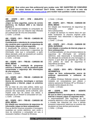 96
www.1001questoesdeconcurso.com.br
Quer entrar para lista preferencial para receber mais 1001 QUESTÕES DE CONCURSO
de outras bancas ou matérias? Sim?! Então, cadastre o seu email no meu site
www.1001questoesdeconcurso.com.br para receber mais questões e outras surpresas.
489 - CESPE - 2011 - STM - ANALISTA
JUDICIÁRIO
Julgue os itens seguintes, acerca de correio
eletrônico, do Outlook 2003 e do Internet
Explorer 7.
Um firewall pessoal instalado no computador do
usuário impede que sua máquina seja infectada
por qualquer tipo de vírus de computador.
( ) Certo ( ) Errado
490 - CESPE - 2011 - TRE-ES - CARGOS DE
NÍVEL MÉDIO
Considerando a relevância do comportamento
dos usuários para a garantia da segurança da
informação, julgue os itens seguintes.
A desativação de antivírus instalado em um
computador pode comprometer a segurança da
informação, visto que o computador, a partir
dessa operação, pode ser acessado por usuários
ou aplicações não autorizados.
( ) Certo ( ) Errado
491 - CESPE - 2011 - TRE-ES - CARGOS DE
NÍVEL MÉDIO
Mesmo com a instalação de programas
antivírus e firewalls, o uso de pendrives pode
comprometer a segurança das informações
de uma empresa.
( ) Certo ( ) Errado
492 - CESPE - 2011 - TRE-ES - CARGOS DE
NÍVEL MÉDIO
Acerca de conceitos, tecnologias e serviços
relacionados a Internet, julgue os próximos
itens.
Por se tratar de uma rede pública, dados que
transitam pela Internet podem ser acessados por
pessoas não autorizadas, sendo suficiente, para
impedir esse tipo de acesso aos dados, a
instalação de um firewall no computador em uso.
( ) Certo ( ) Errado
493 - CESPE - 2011 - TRE-ES - CARGOS DE
NÍVEL MÉDIO -
Em relação aos mecanismos de segurança da
informação, julgue os itens subsequentes.
Para se abrirem arquivos anexados a mensagens
recebidas por correio eletrônico, sem correr o
risco de contaminar o computador em uso, é
necessário habilitar o firewall do Windows.
( ) Certo ( ) Errado
495 - CESPE - 2011 - TRE-ES - CARGOS DE
NÍVEL MÉDIO
Em relação aos mecanismos de segurança da
informação, julgue os
itens subsequentes.
A criação de backups no mesmo disco em que
estão localizados os arquivos originais pode
representar risco relacionado à segurança da
informação.
( ) Certo ( ) Errado
495 - CESPE - 2011 - PC-ES - CARGOS DE
NÍVEL SUPERIOR
Com relação a conceitos de Internet, julgue os
itens subsequentes.
A confidencialidade, um dos princípios básicos da
segurança da informação em ambiente
eletrônico, está relacionada à necessidade de
não alteração do conteúdo de uma mensagem ou
arquivo; o qual deve ser garantido por meio de
uma política de cópia de segurança e
redundância de dados.
( ) Certo ( ) Errado
496 - CESPE - 2010 - MPU - TÉCNICO DE
INFORMÁTICA
Julgue os itens subsequentes acerca de
sistemas operacionais e softwares de
proteção.
O utilitário Windows Defender propicia, quando
instalado em computadores que utilizam o
sistema operacional Windows XP ou Windows 7,
proteção contra ataques de vírus.
( ) Certo ( ) Errado
497 - CESPE - 2009 - MMA - AGENTE
ADMINISTRATIVO
No que se refere a tecnologias da informação,
Internet e intranet, julgue os seguintes itens.
A responsabilidade pela segurança de um
ambiente eletrônico é dos usuários. Para impedir
a invasão das máquinas por vírus e demais
ameaças à segurança, basta que os usuários não
divulguem as suas senhas para terceiros.
( ) Certo ( ) Errado
 