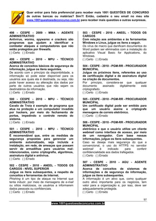 97
www.1001questoesdeconcurso.com.br
Quer entrar para lista preferencial para receber mais 1001 QUESTÕES DE CONCURSO
de outras bancas ou matérias? Sim?! Então, cadastre o seu email no meu site
www.1001questoesdeconcurso.com.br para receber mais questões e outras surpresas.
498 - CESPE - 2009 - MMA - AGENTE
ADMINISTRATIVO
Antivírus, worms, spywares e crackers são
programas que ajudam a identificar e
combater ataques a computadores que não
estão protegidos por firewalls.
( ) Certo ( ) Errado
499 - CESPE - 2010 - MPU - TÉCNICO
ADMINISTRATIVO
Acerca de conceitos básicos de segurança da
informação, julgue os itens seguintes.
De acordo com o princípio da disponibilidade, a
informação só pode estar disponível para os
usuários aos quais ela é destinada, ou seja, não
pode haver acesso ou alteração dos dados por
parte de outros usuários que não sejam os
destinatários da informação.
( ) Certo ( ) Errado
500 - CESPE - 2010 - MPU - TÉCNICO
ADMINISTRATIVO
Cavalo de Troia é exemplo de programa que
atua na proteção a um computador invadido
por hackers, por meio do fechamento de
portas, impedindo o controle remoto do
sistema.
( ) Certo ( ) Errado
501 - CESPE - 2010 - MPU - TÉCNICO
ADMINISTRATIVO
É recomendável que, entre as medidas de
segurança propostas para gerenciar um
ambiente automatizado, seja incluída a
instalação, em rede, de ameaças que possam
servir de armadilhas para usuários mal-
intencionados, como criptografia, algoritmos,
assinatura digital e antivírus.
( ) Certo ( ) Errado
502 - CESPE - 2010 - ANEEL - TODOS OS
CARGOS - NÍVEL SUPERIOR
Julgue os itens subsequentes, a respeito de
conceitos e ferramentas de Internet.
Phishing é um tipo de ataque na Internet que
tenta induzir, por meio de mensagens de e-mail
ou sítios maliciosos, os usuários a informarem
dados pessoais ou confidenciais.
( ) Certo ( ) Errado
503 - CESPE - 2010 - ANEEL - TODOS OS
CARGOS
Com relação aos ambientes e às ferramentas
Windows e Linux, julgue os itens a seguir.
Os vírus de macro que danificam documentos do
Word podem ser eliminados com a instalação do
aplicativo Visual Basic for Applications, do
Windows.
( ) Certo ( ) Errado
504 - CESPE - 2010 - PGM-RR - PROCURADOR
MUNICIPAL
Julgue os próximos itens, referentes ao uso
de certificação digital e de assinatura digital
na criação de documentos.
Por princípio, considera-se que qualquer
documento assinado digitalmente está
criptografado.
( ) Certo ( ) Errado
505 - CESPE - 2010 - PGM-RR - PROCURADOR
MUNICIPAL
Um certificado digital pode ser emitido para
que um usuário assine e criptografe
mensagens de correio eletrônico.
( ) Certo ( ) Errado
506 - CESPE - 2010 - PGM-RR - PROCURADOR
MUNICIPAL
eletrônico e que o usuário utilize um cliente
webmail como interface de acesso, por meio
de um navegador. Com base nessas
informações, julgue os itens subsequentes.
Caso se deseje mais segurança do que a
convencional, o uso do HTTPS no servidor
webmail é indicado para conferir
confidencialidade aos dados trafegados.
( ) Certo ( ) Errado
507 - CESPE - 2010 - AGU - AGENTE
ADMINISTRATIVO
Acerca de conceitos de sistemas de
informações e de segurança da informação,
julgue os itens subsequentes.
A informação é um ativo que, como qualquer
outro ativo importante para os negócios, tem
valor para a organização e, por isso, deve ser
adequadamente protegida.
( ) Certo ( ) Errado
 