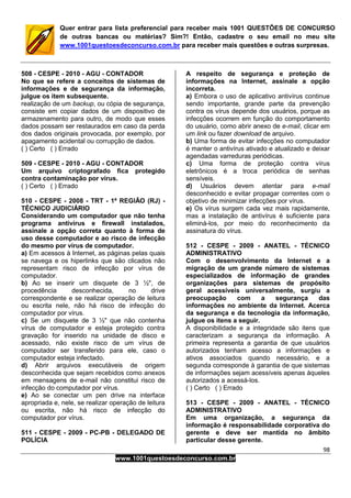 98
www.1001questoesdeconcurso.com.br
Quer entrar para lista preferencial para receber mais 1001 QUESTÕES DE CONCURSO
de outras bancas ou matérias? Sim?! Então, cadastre o seu email no meu site
www.1001questoesdeconcurso.com.br para receber mais questões e outras surpresas.
508 - CESPE - 2010 - AGU - CONTADOR
No que se refere a conceitos de sistemas de
informações e de segurança da informação,
julgue os item subsequente.
realização de um backup, ou cópia de segurança,
consiste em copiar dados de um dispositivo de
armazenamento para outro, de modo que esses
dados possam ser restaurados em caso da perda
dos dados originais provocada, por exemplo, por
apagamento acidental ou corrupção de dados.
( ) Certo ( ) Errado
509 - CESPE - 2010 - AGU - CONTADOR
Um arquivo criptografado fica protegido
contra contaminação por vírus.
( ) Certo ( ) Errado
510 - CESPE - 2008 - TRT - 1ª REGIÃO (RJ) -
TÉCNICO JUDICIÁRIO
Considerando um computador que não tenha
programa antivírus e firewall instalados,
assinale a opção correta quanto à forma de
uso desse computador e ao risco de infecção
do mesmo por vírus de computador.
a) Em acessos à Internet, as páginas pelas quais
se navega e os hiperlinks que são clicados não
representam risco de infecção por vírus de
computador.
b) Ao se inserir um disquete de 3 ½", de
procedência desconhecida, no drive
correspondente e se realizar operação de leitura
ou escrita nele, não há risco de infecção do
computador por vírus.
c) Se um disquete de 3 ½" que não contenha
vírus de computador e esteja protegido contra
gravação for inserido na unidade de disco e
acessado, não existe risco de um vírus de
computador ser transferido para ele, caso o
computador esteja infectado.
d) Abrir arquivos executáveis de origem
desconhecida que sejam recebidos como anexos
em mensagens de e-mail não constitui risco de
infecção do computador por vírus.
e) Ao se conectar um pen drive na interface
apropriada e, nele, se realizar operação de leitura
ou escrita, não há risco de infecção do
computador por vírus.
511 - CESPE - 2009 - PC-PB - DELEGADO DE
POLÍCIA
A respeito de segurança e proteção de
informações na Internet, assinale a opção
incorreta.
a) Embora o uso de aplicativo antivírus continue
sendo importante, grande parte da prevenção
contra os vírus depende dos usuários, porque as
infecções ocorrem em função do comportamento
do usuário, como abrir anexo de e-mail, clicar em
um link ou fazer download de arquivo.
b) Uma forma de evitar infecções no computador
é manter o antivírus ativado e atualizado e deixar
agendadas varreduras periódicas.
c) Uma forma de proteção contra vírus
eletrônicos é a troca periódica de senhas
sensíveis.
d) Usuários devem atentar para e-mail
desconhecido e evitar propagar correntes com o
objetivo de minimizar infecções por vírus.
e) Os vírus surgem cada vez mais rapidamente,
mas a instalação de antivírus é suficiente para
eliminá-los, por meio do reconhecimento da
assinatura do vírus.
512 - CESPE - 2009 - ANATEL - TÉCNICO
ADMINISTRATIVO
Com o desenvolvimento da Internet e a
migração de um grande número de sistemas
especializados de informação de grandes
organizações para sistemas de propósito
geral acessíveis universalmente, surgiu a
preocupação com a segurança das
informações no ambiente da Internet. Acerca
da segurança e da tecnologia da informação,
julgue os itens a seguir.
A disponibilidade e a integridade são itens que
caracterizam a segurança da informação. A
primeira representa a garantia de que usuários
autorizados tenham acesso a informações e
ativos associados quando necessário, e a
segunda corresponde à garantia de que sistemas
de informações sejam acessíveis apenas àqueles
autorizados a acessá-los.
( ) Certo ( ) Errado
513 - CESPE - 2009 - ANATEL - TÉCNICO
ADMINISTRATIVO
Em uma organização, a segurança da
informação é responsabilidade corporativa do
gerente e deve ser mantida no âmbito
particular desse gerente.
 