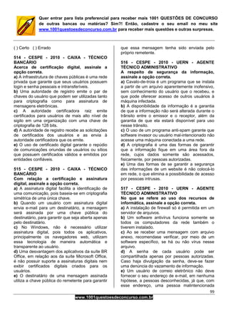 99
www.1001questoesdeconcurso.com.br
Quer entrar para lista preferencial para receber mais 1001 QUESTÕES DE CONCURSO
de outras bancas ou matérias? Sim?! Então, cadastre o seu email no meu site
www.1001questoesdeconcurso.com.br para receber mais questões e outras surpresas.
( ) Certo ( ) Errado
514 - CESPE - 2010 - CAIXA - TÉCNICO
BANCÁRIO
Acerca de certificação digital, assinale a
opção correta.
a) A infraestrutura de chaves públicas é uma rede
privada que garante que seus usuários possuem
login e senha pessoais e intransferíveis.
b) Uma autoridade de registro emite o par de
chaves do usuário que podem ser utilizadas tanto
para criptografia como para assinatura de
mensagens eletrônicas.
c) A autoridade certificadora raiz emite
certificados para usuários de mais alto nível de
sigilo em uma organização com uma chave de
criptografia de 128 bits.
d) A autoridade de registro recebe as solicitações
de certificados dos usuários e as envia à
autoridade certificadora que os emite.
e) O uso de certificado digital garante o repúdio
de comunicações oriundas de usuários ou sítios
que possuem certificados válidos e emitidos por
entidades confiáveis.
515 - CESPE - 2010 - CAIXA - TÉCNICO
BANCÁRIO
Com relação a certificação e assinatura
digital, assinale a opção correta.
a) A assinatura digital facilita a identificação de
uma comunicação, pois baseia-se em criptografia
simétrica de uma única chave.
b) Quando um usuário com assinatura digital
envia e-mail para um destinatário, a mensagem
será assinada por uma chave pública do
destinatário, para garantir que seja aberta apenas
pelo destinatário.
c) No Windows, não é necessário utilizar
assinatura digital, pois todos os aplicativos,
principalmente os navegadores web, utilizam
essa tecnologia de maneira automática e
transparente ao usuário.
d) Uma desvantagem dos aplicativos da suíte BR
Office, em relação aos da suíte Microsoft Office,
é não possuir suporte a assinaturas digitais nem
exibir certificados digitais criados para os
usuários.
e) O destinatário de uma mensagem assinada
utiliza a chave pública do remetente para garantir
que essa mensagem tenha sido enviada pelo
próprio remetente.
516 - CESPE - 2010 - UERN - AGENTE
TÉCNICO ADMINISTRATIVO
A respeito de segurança da informação,
assinale a opção correta.
a) Cavalo-de-troia é um programa que se instala
a partir de um arquivo aparentemente inofensivo,
sem conhecimento do usuário que o recebeu, e
que pode oferecer acesso de outros usuários à
máquina infectada.
b) A disponibilidade da informação é a garantia
de que a informação não será alterada durante o
trânsito entre o emissor e o receptor, além da
garantia de que ela estará disponível para uso
nesse trânsito.
c) O uso de um programa anti-spam garante que
software invasor ou usuário mal-intencionado não
acesse uma máquina conectada a uma rede.
d) A criptografia é uma das formas de garantir
que a informação fique em uma área fora da
rede, cujos dados somente são acessados,
fisicamente, por pessoas autorizadas.
e) Uma das formas de se garantir a segurança
das informações de um website é não colocá-lo
em rede, o que elimina a possibilidade de acesso
por pessoas intrusas.
517 - CESPE - 2010 - UERN - AGENTE
TÉCNICO ADMINISTRATIVO
No que se refere ao uso dos recursos de
informática, assinale a opção correta.
a) A instalação de firewall só é permitida em um
servidor de arquivos.
b) Um software antivírus funciona somente se
todos os computadores da rede também o
tiverem instalado.
c) Ao se receber uma mensagem com arquivo
anexo, recomendase verificar, por meio de um
software específico, se há ou não vírus nesse
arquivo.
d) A senha de cada usuário pode ser
compartilhada apenas por pessoas autorizadas.
Caso haja divulgação da senha, deve-se fazer
uma denúncia do vazamento de informação.
e) Um usuário de correio eletrônico não deve
fornecer o seu endereço de e-mail, em nenhuma
hipótese, a pessoas desconhecidas, já que, com
esse endereço, uma pessoa malintencionada
 