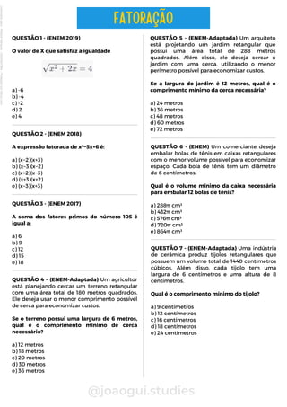 QUESTÃO 1 - (ENEM 2019)
O valor de X que satisfaz a igualdade
a) -6
b) -4
c) -2
d) 2
e) 4
@joaogui.studies
FATORAÇÃO
QUESTÃO 2 - (ENEM 2018)
A expressão fatorada de x²−5x+6 é:
a) (x−2)(x+3)
b) (x−3)(x−2)
c) (x+2)(x−3)
d) (x+3)(x+2)
e) (x−3)(x+3)
QUESTÃO 5 - (ENEM-Adaptada) Um arquiteto
está projetando um jardim retangular que
possui uma área total de 288 metros
quadrados. Além disso, ele deseja cercar o
jardim com uma cerca, utilizando o menor
perímetro possível para economizar custos.
Se a largura do jardim é 12 metros, qual é o
comprimento mínimo da cerca necessária?
a) 24 metros
b) 36 metros
c) 48 metros
d) 60 metros
e) 72 metros
QUESTÃO 3 - (ENEM 2017)
A soma dos fatores primos do número 105 é
igual a:
a) 6
b) 9
c) 12
d) 15
e) 18
QUESTÃO 6 - (ENEM) Um comerciante deseja
embalar bolas de tênis em caixas retangulares
com o menor volume possível para economizar
espaço. Cada bola de tênis tem um diâmetro
de 6 centímetros.
Qual é o volume mínimo da caixa necessária
para embalar 12 bolas de tênis?
a) 288π cm³
b) 432π cm³
c) 576π cm³
d) 720π cm³
e) 864π cm³
QUESTÃO 4 - (ENEM-Adaptada) Um agricultor
está planejando cercar um terreno retangular
com uma área total de 180 metros quadrados.
Ele deseja usar o menor comprimento possível
de cerca para economizar custos.
Se o terreno possui uma largura de 6 metros,
qual é o comprimento mínimo de cerca
necessário?
a) 12 metros
b) 18 metros
c) 20 metros
d) 30 metros
e) 36 metros
QUESTÃO 7 - (ENEM-Adaptada) Uma indústria
de cerâmica produz tijolos retangulares que
possuem um volume total de 1440 centímetros
cúbicos. Além disso, cada tijolo tem uma
largura de 6 centímetros e uma altura de 8
centímetros.
Qual é o comprimento mínimo do tijolo?
a) 9 centímetros
b) 12 centímetros
c) 16 centímetros
d) 18 centímetros
e) 24 centímetros
Licenciado
para
-
Wlliane
Marques
-
03063847364
-
Protegido
por
Eduzz.com
 