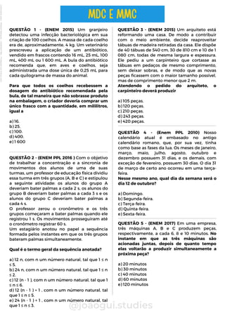 QUESTÃO 1 - (ENEM 2015) Um granjeiro
detectou uma infecção bacteriológica em sua
criação de 100 coelhos. A massa de cada coelho
era de, aproximadamente, 4 kg. Um veterinário
prescreveu a aplicação de um antibiótico,
vendido em frascos contendo 16 mL, 25 mL, 100
mL, 400 mL ou 1 600 mL. A bula do antibiótico
recomenda que, em aves e coelhos, seja
administrada uma dose única de 0,25 mL para
cada quilograma de massa do animal.
Para que todos os coelhos recebessem a
dosagem do antibiótico recomendada pela
bula, de tal maneira que não sobrasse produto
na embalagem, o criador deveria comprar um
único frasco com a quantidade, em mililitros,
igual a
a) 16.
b) 25.
c) 100.
d) 400.
e) 1 600
@joaogui.studies
MDC E MMC
QUESTÃO 3 - (ENEM 2015) Um arquiteto está
reformando uma casa. De modo a contribuir
com o meio ambiente, decide reaproveitar
tábuas de madeira retiradas da casa. Ele dispõe
de 40 tábuas de 540 cm, 30 de 810 cm e 10 de 1
080 cm, todas de mesma largura e espessura.
Ele pediu a um carpinteiro que cortasse as
tábuas em pedaços de mesmo comprimento,
sem deixar sobras, e de modo que as novas
peças ficassem com o maior tamanho possível,
mas de comprimento menor que 2 m.
Atendendo o pedido do arquiteto, o
carpinteiro deverá produzir
a) 105 peças.
b) 120 peças.
c) 210 peças.
d) 243 peças.
e) 420 peças.
QUESTÃO 2 - (ENEM PPL 2016 ) Com o objetivo
de trabalhar a concentração e a sincronia de
movimentos dos alunos de uma de suas
turmas, um professor de educação física dividiu
essa turma em três grupos (A, B e C) e estipulou
a seguinte atividade: os alunos do grupo A
deveriam bater palmas a cada 2 s, os alunos do
grupo B deveriam bater palmas a cada 3 s e os
alunos do grupo C deveriam bater palmas a
cada 4 s.
O professor zerou o cronômetro e os três
grupos começaram a bater palmas quando ele
registrou 1 s. Os movimentos prosseguiram até
o cronômetro registrar 60 s.
Um estagiário anotou no papel a sequência
formada pelos instantes em que os três grupos
bateram palmas simultaneamente.
Qual é o termo geral da sequência anotada?
a) 12 n, com n um número natural, tal que 1 ≤ n
≤ 5.
b) 24 n, com n um número natural, tal que 1 ≤ n
≤ 2.
c) 12 (n - 1 ), com n um número natural, tal que 1
≤ n ≤ 6.
d) 12 (n - 1 ) + 1 , com n um número natural, tal
que 1 ≤ n ≤ 5.
e) 24 (n - 1 ) + 1 , com n um número natural, tal
que 1 ≤ n ≤ 3.
QUESTÃO 4 - (Enem PPL 2010) Nosso
calendário atual é embasado no antigo
calendário romano, que, por sua vez, tinha
como base as fases da lua. Os meses de janeiro,
março, maio, julho, agosto, outubro e
dezembro possuem 31 dias, e os demais, com
exceção de fevereiro, possuem 30 dias. O dia 31
de março de certo ano ocorreu em uma terça-
feira.
Nesse mesmo ano, qual dia da semana será o
dia 12 de outubro?
a) Domingo.
b) Segunda-feira.
c) Terça-feira.
d) Quinta-feira.
e) Sexta-feira.
QUESTÃO 5 - (ENEM 2017) Em uma empresa,
três máquinas A, B e C produzem peças,
respectivamente, a cada 6, 8 e 10 minutos. No
instante em que as três máquinas são
acionadas juntas, depois de quanto tempo
elas voltarão a produzir simultaneamente a
próxima peça?
a) 20 minutos
b) 30 minutos
c) 40 minutos
d) 60 minutos
e) 120 minutos
Licenciado
para
-
Wlliane
Marques
-
03063847364
-
Protegido
por
Eduzz.com
 