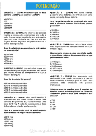 QUESTÃO 1 - (ESPM) O número que se deve
somar a 456788² para se obter 456789² é
a) 456789
b) 1
c) 456788
d) 913579
e) 913577
@joaogui.studies
POTENCIAÇÃO
QUESTÃO 5 - (ENEM) Um carro elétrico
percorre uma distância de 100 km com uma
carga completa de sua bateria.
Se a carga da bateria for quadruplicada, qual
será a distância máxima que o carro poderá
percorrer?
a) 200 km
b) 300 km
c) 400 km
d) 500 km
e) 600 km
QUESTÃO 6 - (ENEM) Uma caixa d'água possui
uma capacidade de armazenamento de 10^4
litros de água.
No momento em que a caixa está cheia, qual é
a quantidade máxima de copos de 200 ml que
podem ser enchidos?
a) 50 copos
b) 100 copos
c) 200 copos
d) 500 copos
e) 1000 copos
QUESTÃO 2 - (ENEM) Uma empresa de logística
realiza a entrega de encomendas em todo o
país. Em um determinado dia, um entregador
percorre uma distância de 120 km em seu
trajeto. No dia seguinte, ele precisa realizar o
dobro desse percurso.
Qual é a distância percorrida pelo entregador
no segundo dia?
a) 240 km
b) 360 km
c) 480 km
d) 720 km
e) 960 km
QUESTÃO 3 - (ENEM) Um agricultor possui um
terreno retangular cujas dimensões são dadas
por 102102 metros de comprimento e 103103
metros de largura.
Qual é a área total do terreno?
a) 10^4 metros quadrados
b) 10^5 metros quadrados
c) 10^6 metros quadrados
d) 10^7 metros quadrados
e) 10^8 metros quadrados
QUESTÃO 4 - (ENEM) Um medicamento é
administrado em doses diárias durante uma
semana. No primeiro dia, é administrada uma
dose de 10 mg. A cada dia subsequente, a dose
é dobrada em relação ao dia anterior.
Qual é a quantidade total de medicamento
administrada em mg ao final da semana?
a) 640 mg
b) 700 mg
c) 760 mg
d) 820 mg
e) 880 mg
QUESTÃO 7 - (ENEM) Um astronauta está
realizando uma missão no espaço e precisa
levar alimentos suficientes para 30 dias. Cada
alimento está embalado em pacotes
individuais.
Sabendo que ele precisa levar 2 pacotes de
comida por dia, quantos pacotes de comida o
astronauta precisa levar para completar sua
missão?
a) 30
b) 60
c) 90
d) 120
e) 150
Licenciado
para
-
Wlliane
Marques
-
03063847364
-
Protegido
por
Eduzz.com
 