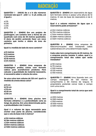 QUESTÃO 1 - (UECE) Se a e b são números
racionais tais que (1 - √2)3 = a - b √2, então, a.b
é igual a
a) 35.
b) 28.
c) 20.
d) 15.
@joaogui.studies
RADICIAÇÃO
QUESTÃO 5 - (ENEM) Um reservatório de água
tem formato cônico e possui uma altura de 12
metros. O raio da base do reservatório é de 6
metros.
Qual é o volume máximo de água que o
reservatório pode armazenar?
a) 24π metros cúbicos
b) 72π metros cúbicos
c) 144π metros cúbicos
d) 288π metros cúbicos
e) 432π metros cúbicos
QUESTÃO 6 - (ENEM) Uma empresa de
telecomunicações está instalando cabos
subterrâneos em uma determinada região.
Cada cabo tem comprimento de 20 metros. Se
a empresa precisa instalar 5 cabos, qual é o
comprimento total dos cabos que serão
instalados?
a) 50 metros
b) 75 metros
c) 100 metros
d) 125 metros
e) 150 metros
QUESTÃO 2 - (ENEM) Em um projeto de
jardinagem, um canteiro tem a forma de um
quadrado com área de 36 metros quadrados.
O dono do jardim pretende fazer um novo
canteiro que tenha o dobro da área do
primeiro.
Qual é a medida do lado do novo canteiro?
a) 6 metros
b) 9 metros
c) 12 metros
d) 18 metros
e) 24 metros
QUESTÃO 4 - (ENEM) Uma piscina tem
formato cilíndrico e a profundidade varia ao
longo da piscina. Em uma determinada parte,
a profundidade é de 2 metros.
Qual é o volume de água necessário para
encher essa parte da piscina, considerando
que o raio da base é de 4 metros?
a) 8π metros cúbicos
b) 16π metros cúbicos
c) 32π metros cúbicos
d) 64π metros cúbicos
e) 128π metros cúbicos
QUESTÃO 3 - (ENEM) Uma empresa de
embalagens produz caixas com formato
cúbico para acondicionar produtos. Para
calcular a quantidade de material necessário,
é necessário saber o volume da caixa.
Se uma caixa tem volume de 125 cm³, qual é a
medida da aresta dessa caixa?
a) 5 cm
b) 10 cm
c) 15 cm
d) 25 cm
e) 50 cm
QUESTÃO 7 - (ENEM) Uma fazenda tem um
campo retangular de 120 metros de
comprimento e 80 metros de largura. O
proprietário pretende cercar todo o campo
com uma cerca.
Qual é o comprimento total de cerca que será
necessário?
a) 200 metros
b) 280 metros
c) 320 metros
d) 400 metros
e) 480 metros
Licenciado
para
-
Wlliane
Marques
-
03063847364
-
Protegido
por
Eduzz.com
 