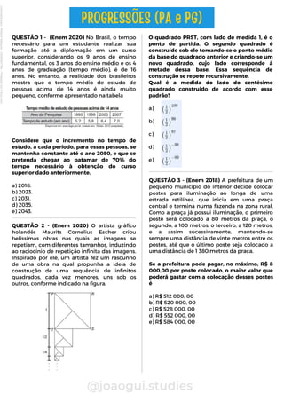 QUESTÃO 1 - (Enem 2020) No Brasil, o tempo
necessário para um estudante realizar sua
formação até a diplomação em um curso
superior, considerando os 9 anos de ensino
fundamental, os 3 anos do ensino médio e os 4
anos de graduação (tempo médio), é de 16
anos. No entanto, a realidade dos brasileiros
mostra que o tempo médio de estudo de
pessoas acima de 14 anos é ainda muito
pequeno, conforme apresentado na tabela
Considere que o incremento no tempo de
estudo, a cada período, para essas pessoas, se
mantenha constante até o ano 2050, e que se
pretenda chegar ao patamar de 70% do
tempo necessário à obtenção do curso
superior dado anteriormente.
a) 2018.
b) 2023.
c) 2031.
d) 2035.
e) 2043.
O quadrado PRST, com lado de medida 1, é o
ponto de partida. O segundo quadrado é
construído sob ele tomando-se o ponto médio
da base do quadrado anterior e criando-se um
novo quadrado, cujo lado corresponde à
metade dessa base. Essa sequência de
construção se repete recursivamente.
Qual é a medida do lado do centésimo
quadrado construído de acordo com esse
padrão?
a)
b)
c)
d)
e)
@joaogui.studies
PROGRESSÕES (PA e PG)
QUESTÃO 2 - (Enem 2020) O artista gráfico
holandês Maurits Cornelius Escher criou
belíssimas obras nas quais as imagens se
repetiam, com diferentes tamanhos, induzindo
ao raciocínio de repetição infinita das imagens.
Inspirado por ele, um artista fez um rascunho
de uma obra na qual propunha a ideia de
construção de uma sequência de infinitos
quadrados, cada vez menores, uns sob os
outros, conforme indicado na figura.
QUESTÃO 3 - (Enem 2018) A prefeitura de um
pequeno município do interior decide colocar
postes para iluminação ao longa de uma
estrada retilínea, que inicia em uma praça
central e termina numa fazenda na zona rural.
Como a praça já possui iluminação, o primeiro
poste será colocado a 80 metros da praça, o
segundo, a 100 metros, o terceiro, a 120 metros,
e a assim sucessivamente, mantendo-se
sempre uma distância de vinte metros entre os
postes, até que o último poste seja colocado a
uma distância de 1 380 metros da praça.
Se a prefeitura pode pagar, no máximo, R$ 8
000,00 por poste colocado, o maior valor que
poderá gastar com a colocação desses postes
é
a) R$ 512 000, 00
b) R$ 520 000, 00
c) R$ 528 000, 00
d) R$ 552 000, 00
e) R$ 584 000, 00
Licenciado
para
-
Wlliane
Marques
-
03063847364
-
Protegido
por
Eduzz.com
 