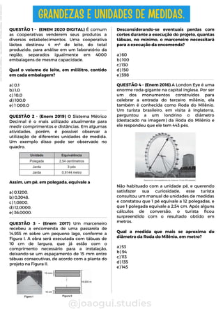 Desconsiderando-se eventuais perdas com
cortes durante a execução do projeto, quantas
tábuas, no mínimo, o marceneiro necessitará
para a execução da encomenda?
a) 60
b) 100
c) 130
d) 150
e) 598
QUESTÃO 1 - (ENEM 2020 DIGITAL) É comum
as cooperativas venderem seus produtos a
diversos estabelecimentos. Uma cooperativa
láctea destinou 4 m³ de leite, do total
produzido, para análise em um laboratório da
região, separados igualmente em 4000
embalagens de mesma capacidade.
Qual o volume de leite, em mililitro, contido
em cada embalagem?
a) 0,1
b) 1,0
c) 10,0
d) 100,0
e) 1 000,0
@joaogui.studies
GRANDEZAS E UNIDADES DE MEDIDAS.
QUESTÃO 2 - (Enem 2019) O Sistema Métrico
Decimal é o mais utilizado atualmente para
medir comprimentos e distâncias. Em algumas
atividades, porém, é possível observar a
utilização de diferentes unidades de medida.
Um exemplo disso pode ser observado no
quadro.
Assim, um pé, em polegada, equivale a
a) 0,1200.
b) 0,3048.
c) 1,0800.
d) 12,0000.
e) 36,0000.
QUESTÃO 4 - (Enem 2016) A London Eye é uma
enorme roda-gigante na capital inglesa. Por ser
um dos monumentos construídos para
celebrar a entrada do terceiro milênio, ela
também é conhecida como Roda do Milênio.
Um turista brasileiro, em visita à Inglaterra,
perguntou a um londrino o diâmetro
(destacado na imagem) da Roda do Milênio e
ele respondeu que ele tem 443 pés.
Não habituado com a unidade pé, e querendo
satisfazer sua curiosidade, esse turista
consultou um manual de unidades de medidas
e constatou que 1 pé equivale a 12 polegadas, e
que 1 polegada equivale a 2,54 cm. Após alguns
cálculos de conversão, o turista ficou
surpreendido com o resultado obtido em
metros.
Qual a medida que mais se aproxima do
diâmetro da Roda do Milênio, em metro?
a) 53
b) 94
c) 113
d) 135
e) 145
QUESTÃO 3 - (Enem 2017) Um marceneiro
recebeu a encomenda de uma passarela de
14,935 m sobre um pequeno lago, conforme a
Figura I. A obra será executada com tábuas de
10 cm de largura, que já estão com o
comprimento necessário para a instalação,
deixando-se um espaçamento de 15 mm entre
tábuas consecutivas, de acordo com a planta do
projeto na Figura II.
Licenciado
para
-
Wlliane
Marques
-
03063847364
-
Protegido
por
Eduzz.com
 