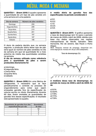 QUESTÃO 3 - (Enem 2017) O gráfico apresenta
a taxa de desemprego (em %) para o período
de março de 2008 a abril de 2009, obtida com
base nos dados observados nas regiões
metropolitanas de Recife, Salvador, Belo
Horizonte, Rio de Janeiro, São Paulo e Porto
Alegre.
IBGE. Pesquisa mensal de emprego. Disponível em:
www.ibge.gov.br. Acesso em: 30 jul. 2012 (adaptado).
A mediana dessa taxa de desemprego, no
período de março de 2008 a abril de 2009, foi
de
a) 8,1%.
b) 8,0%.
c) 7,9%.
d) 7,7%.
e) 7,6%.
A média diária de garrafas fora das
especificações no período considerado é
a) 0,1.
b) 0,2.
c) 1,5.
d) 2,0.
e) 3,0.
QUESTÃO 1 - (Enem 2019) O quadro apresenta
a quantidade de um tipo de pão vendido em
uma semana em uma padaria.
O dono da padaria decidiu que, na semana
seguinte, a produção diária desse tipo de pão
seria igual ao número de pães vendidos no dia
da semana em que tal quantidade foi a mais
próxima da média das quantidades vendidas
na semana.
O dia da semana utilizado como referência
para a quantidade de pães a serem
produzidos diariamente foi
a) domingo.
b) segunda-feira.
c) terça-feira.
d) quarta-feira.
e) sábado.
@joaogui.studies
MÉDIA, MODA E MEDIANA
QUESTÃO 2 - (Enem 2019) Em uma fábrica de
refrigerantes, é necessário que se faça
periodicamente o controle no processo de
engarrafamento para evitar que sejam
envasadas garrafas fora da especificação do
volume escrito no rótulo. Diariamente, durante
60 dias, foram anotadas as quantidades de
garrafas fora dessas especificações. O resultado
está apresentado no quadro.
Licenciado
para
-
Wlliane
Marques
-
03063847364
-
Protegido
por
Eduzz.com
 