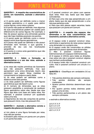 QUESTÃO 1 - A respeito das características do
ponto, em Geometria, assinale a alternativa
correta:
a) O ponto pode ser definido como a menor
unidade geométrica e é usado para definir
outras figuras, como retas e planos.
b) O ponto não pode ser definido, mas algumas
de suas características podem ser usadas para
diferenciá-lo de outras figuras. Por exemplo, o
fato de possuir apenas uma dimensão garante
que não haja medidas possíveis nos pontos.
c) O ponto pode ser definido como o menor
espaço entre duas figuras geométricas.
d) O ponto não pode ser definido e não possui
dimensão nem formato, o que garante a
precisão de seu uso nas localizações
geográficas.
e) O ponto é o único ente geométrico que não
pode ser definido.
QUESTÃO 4 - A respeito dos espaços, das
dimensões e de suas características, em
Geometria, assinale a alternativa correta.
a) O espaço onde é possível construir retas,
semirretas e segmentos de retas possui apenas
uma dimensão e é a própria reta.
b) O espaço onde são construídos os sólidos
geométricos possui apenas duas dimensões.
c) Não é possível construir figuras
bidimensionais em espaços tridimensionais.
d) O espaço é infinito para todas as direções,
mas sobre ele não é possível construir objetos
que tenham profundidade.
e) O espaço onde não é possível construir um
cubo, mas é possível construir um círculo é o
plano.
c) É possível construir um plano com apenas
duas retas. Para isso, basta que elas sejam
coincidentes.
d) Para que uma reta seja perpendicular a um
plano, basta que ela seja perpendicular a uma
reta que pertença a ele.
e) Para que dois planos sejam secantes, basta
que possuam um ponto em comum.
@joaogui.studies
PONTO, RETA E PLANO
QUESTÃO 2 - Sobre a formação, as
características e o uso das retas, assinale a
alternativa correta.
a) As retas são noções primitivas da Geometria
que não possuem definição, mas que
apresentam uma única dimensão. Assim, elas
permitem que sejam feitas medidas de
comprimento ou largura a partir delas.
b) As retas podem ser definidas como a
distância entre dois pontos.
c) As retas podem ser definidas como figuras
geométricas que não fazem curva.
d) O número de dimensões que as retas
possuem possibilita a construção de qualquer
figura geométrica sobre elas, desde que essa
figura seja feita com base em lados retos. Por
exemplo, é possível construir um quadrado
sobre uma reta.
e) Segmentos de reta são conjuntos de pontos
que possuem início, mas não possuem fim.
QUESTÃO 3 - Assinale a alternativa correta a
respeito dos planos em Geometria.
a) Um plano é uma figura formada por retas,
mas não por pontos.
b) Existem pelo menos um ponto em um plano
e um ponto fora dele.
Três pontos distintos são sempre colineares.
Três pontos distintos são sempre
coplanares.
Quatro pontos distintos determinam duas
retas.
Por quatro pontos todos distintos pode
passar uma só reta.
Três pontos pertencentes a um plano são
sempre colineares
QUESTÃO 5 - Classifique em verdadeiro (V) ou
falso (F):
e assinale a alternativa correta:
a) V, F, F, V, F
b) F, V, F, V F
c) V, V, V, V, F
d) F, V, F, F, F
Licenciado
para
-
Wlliane
Marques
-
03063847364
-
Protegido
por
Eduzz.com
 