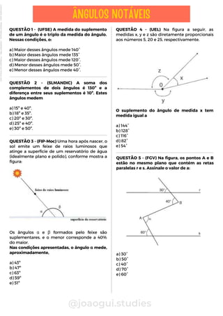 QUESTÃO 3 - (FIP-Moc) Uma hora após nascer, o
sol emite um feixe de raios luminosos que
atinge a superfície de um reservatório de água
(idealmente plano e polido), conforme mostra a
figura:
Os ângulos α e β formados pelo feixe são
suplementares, e o menor corresponde a 40%
do maior.
Nas condições apresentadas, o ângulo α mede,
aproximadamente,
a) 43º
b) 47º
c) 63º
d) 59º
e) 51º
QUESTÃO 1 - (UFSE) A medida do suplemento
de um ângulo é o triplo da medida do ângulo.
Nessas condições, o:
a) Maior desses ângulos mede 140°
b) Maior desses ângulos mede 135°
c) Maior desses ângulos mede 120°.
d) Menor desses ângulos mede 50°.
e) Menor desses ângulos mede 40°.
QUESTÃO 4 - (UEL) Na figura a seguir, as
medidas x, y e z são diretamente proporcionais
aos números 5, 20 e 25, respectivamente.
O suplemento do ângulo de medida x tem
medida igual a
a) 144°
b) 128°
c) 116°
d) 82°
e) 54°
@joaogui.studies
ÂNGULOS NOTÁVEIS
QUESTÃO 2 - (SLMANDIC) A soma dos
complementos de dois ângulos é 130º e a
diferença entre seus suplementos é 10º. Estes
ângulos medem
a) 15º e 40º.
b) 18º e 35º.
c) 20º e 30º.
d) 25º e 40º.
e) 30º e 50º.
QUESTÃO 5 - (FGV) Na figura, os pontos A e B
estão no mesmo plano que contém as retas
paralelas r e s. Assinale o valor de a:
a) 30°
b) 50°
c) 40°
d) 70°
e) 60°
Licenciado
para
-
Wlliane
Marques
-
03063847364
-
Protegido
por
Eduzz.com
 