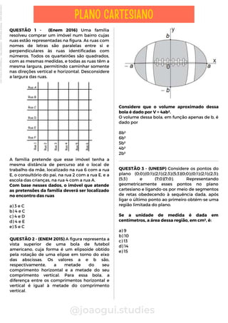Considere que o volume aproximado dessa
bola é dado por V = 4ab².
O volume dessa bola, em função apenas de b, é
dado por
8b³
6b³
5b³
4b³
2b³
QUESTÃO 1 - (Enem 2016) Uma família
resolveu comprar um imóvel num bairro cujas
ruas estão representadas na figura. As ruas com
nomes de letras são paralelas entre si e
perpendiculares às ruas identificadas com
números. Todos os quarteirões são quadrados,
com as mesmas medidas, e todas as ruas têm a
mesma largura, permitindo caminhar somente
nas direções vertical e horizontal. Desconsidere
a largura das ruas.
A família pretende que esse imóvel tenha a
mesma distância de percurso até o local de
trabalho da mãe, localizado na rua 6 com a rua
E, o consultório do pai, na rua 2 com a rua E, e a
escola das crianças, na rua 4 com a rua A.
Com base nesses dados, o imóvel que atende
as pretensões da família deverá ser localizado
no encontro das ruas
a) 3 e C
b) 4 e C
c) 4 e D
d) 4 e E
e) 5 e C
QUESTÃO 2 - (ENEM 2015) A figura representa a
vista superior de uma bola de futebol
americano, cuja forma é um elipsoide obtido
pela rotação de uma elipse em torno do eixo
das abscissas. Os valores a e b são,
respectivamente, a metade do seu
comprimento horizontal e a metade do seu
comprimento vertical. Para essa bola, a
diferença entre os comprimentos horizontal e
vertical é igual à metade do comprimento
vertical.
@joaogui.studies
PLANO CARTESIANO
QUESTÃO 3 - (UNESP) Considere os pontos do
plano (0;0);(0;1);(2;1);(2;3);(5;3)(0;0);(0;1);(2;1);(2;3);
(5;3) e (7;0)(7;0). Representando
geometricamente esses pontos no plano
cartesiano e ligando-os por meio de segmentos
de retas obedecendo à sequência dada, após
ligar o último ponto ao primeiro obtém-se uma
região limitada do plano.
Se a unidade de medida é dada em
centímetros, a área dessa região, em cm², é:
a) 9
b) 10
c) 13
d) 14
e) 15
Licenciado
para
-
Wlliane
Marques
-
03063847364
-
Protegido
por
Eduzz.com
 