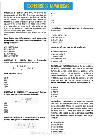 QUESTÃO 5 - (UNAERP SP/2006) Analisando as
expressões:
I. [(+2)(– 3/4):(–2/3)]
II. (+2–3+1):(–2+2)
III. (+4–9):(–5+3)
IV. (2–3+1):(–7)
podemos afirmar que zero é o valor de:
a) somente I, II e IV
b) somente I e III
c) somente IV
d) somente II e IV
e) somente II
QUESTÃO 2 - (ENEM 2018 - Adaptada)
Considere a expressão numérica abaixo:
Qual é o valor de E?
a) -3
b) 5
c) 10
d) 14
e) 17
E =
QUESTÃO 3 - (ENEM 2017 - Adaptada) Calcule
o valor da expressão numérica abaixo:
a) 6
b) 8
c) 10
d) 12
e) 15
QUESTÃO 4 - (ENEM 2016 - Adaptada) Calcule
o valor da expressão numérica abaixo:
@joaogui.studies
QUESTÃO 1 - (ENEM 2019 PPL) O projeto de
transposição do Rio São Francisco consiste na
tentativa de solucionar um problema que há
muito afeta as populações do semiárido
brasileiro, a seca. O projeto prevê a retirada de
26,4 m³/s de água desse rio. Para tornar mais
compreensível a informação do volume de
água a ser retirado, deseja-se expressar essa
quantidade em litro por minuto.
Disponível em: www.infoescola.com. Acesso em: 28 out.
2015.
Com base nas informações, qual expressão
representa a quantidade de água retirada, em
litro por minuto?
A) 26,41000×60
B) 26,410×60
C) 26,4×1×60
D) 26,4×10×60
E) 26,4×1000×60
QUESTÃO 6 - (UEMA) O Medical Center, edifício
do bairro Renascença, em São Luís, quando
iluminado pelos raios solares, projeta uma
sombra de comprimento L=54,00m.
Simultaneamente, um poste, de altura
h=2,50m, que está ao lado do edifício, projeta
uma sombra de comprimento l=3,00m. A
altura, em metro, do edifício corresponde a:
a) 54,00
b) 64,80
c) 72,00
d) 45,00
e) 40,00
EXPRESSÕES NUMÉRICAS
[2+3x(4-1)²
5
-(6x2+4)
a) -3
b) -1
c) 1
d) 2
e) 3
QUESTÃO 7 - (UEMA) Um carro–tanque chega a
um posto de venda de combustível com uma
carga de 24.300 litros de gasolina que deverá
ser descarregada no reservatório desse posto,
na base de 900 litros por minuto. Após 12
minutos do início dessa operação, quantos
litros de gasolina ainda restavam no carro-
tanque?
a) 10.800 litros.
b) 13.500 litros.
c) 12.150 litros.
d) 9.000 litros.
e) 9.900 litros.
Licenciado
para
-
Wlliane
Marques
-
03063847364
-
Protegido
por
Eduzz.com
 