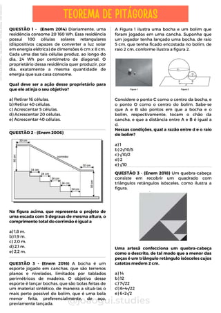 A Figura 1 ilustra uma bocha e um bolim que
foram jogados em uma cancha. Suponha que
um jogador tenha lançado uma bocha, de raio
5 cm, que tenha ficado encostada no bolim, de
raio 2 cm, conforme ilustra a figura 2.
Considere o ponto C como o centro da bocha, e
o ponto O como o centro do bolim. Sabe-se
que A e B são pontos em que a bocha e o
bolim, respectivamente, tocam o chão da
cancha, e que a distância entre A e B é igual a
d.
Nessas condições, qual a razão entre d e o raio
do bolim?
a) 1
b) 2√10/5
c) √10/2
d) 2
e) √10
QUESTÃO 1 - (Enem 2014) Diariamente, uma
residência consome 20 160 Wh. Essa residência
possui 100 células solares retangulares
(dispositivos capazes de converter a luz solar
em energia elétrica) de dimensões 6 cm x 8 cm.
Cada uma das tais células produz, ao longo do
dia, 24 Wh por centímetro de diagonal. O
proprietário dessa residência quer produzir, por
dia, exatamente a mesma quantidade de
energia que sua casa consome.
Qual deve ser a ação desse proprietário para
que ele atinja o seu objetivo?
a) Retirar 16 células.
b) Retirar 40 células.
c) Acrescentar 5 células.
d) Acrescentar 20 células.
e) Acrescentar 40 células.
@joaogui.studies
TEOREMA DE PITÁGORAS
QUESTÃO 2 - (Enem 2006)
Na figura acima, que representa o projeto de
uma escada com 5 degraus de mesma altura, o
comprimento total do corrimão é igual a
a) 1,8 m.
b) 1,9 m.
c) 2,0 m.
d) 2,1 m.
e) 2,2 m.
QUESTÃO 3 - (Enem 2016) A bocha é um
esporte jogado em canchas, que são terrenos
planos e nivelados, limitados por tablados
perimétricos de madeira. O objetivo desse
esporte é lançar bochas, que são bolas feitas de
um material sintético, de maneira a situá-las o
mais perto possível do bolim, que é uma bola
menor feita, preferencialmente, de aço,
previamente lançada.
QUESTÃO 3 - (Enem 2018) Um quebra-cabeça
consiste em recobrir um quadrado com
triângulos retângulos isósceles, como ilustra a
figura.
Uma artesã confecciona um quebra-cabeça
como o descrito, de tal modo que a menor das
peças é um triângulo retângulo isósceles cujos
catetos medem 2 cm.
a) 14
b) 12
c) 7√22
d) 6+4√22
e) 6+2√2
Licenciado
para
-
Wlliane
Marques
-
03063847364
-
Protegido
por
Eduzz.com
 