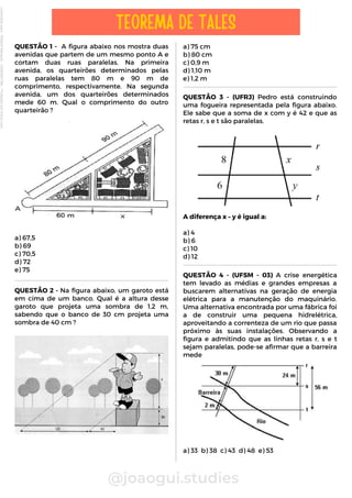 a) 75 cm
b) 80 cm
c) 0,9 m
d) 1,10 m
e) 1,2 m
QUESTÃO 1 - A figura abaixo nos mostra duas
avenidas que partem de um mesmo ponto A e
cortam duas ruas paralelas. Na primeira
avenida, os quarteirões determinados pelas
ruas paralelas tem 80 m e 90 m de
comprimento, respectivamente. Na segunda
avenida, um dos quarteirões determinados
mede 60 m. Qual o comprimento do outro
quarteirão ?
a) 67,5
b) 69
c) 70,5
d) 72
e) 75
@joaogui.studies
TEOREMA DE TALES
QUESTÃO 2 - Na figura abaixo, um garoto está
em cima de um banco. Qual é a altura desse
garoto que projeta uma sombra de 1,2 m,
sabendo que o banco de 30 cm projeta uma
sombra de 40 cm ?
QUESTÃO 3 - (UFRJ) Pedro está construindo
uma fogueira representada pela figura abaixo.
Ele sabe que a soma de x com y é 42 e que as
retas r, s e t são paralelas.
A diferença x – y é igual a:
a) 4
b) 6
c) 10
d) 12
QUESTÃO 4 - (UFSM - 03) A crise energética
tem levado as médias e grandes empresas a
buscarem alternativas na geração de energia
elétrica para a manutenção do maquinário.
Uma alternativa encontrada por uma fábrica foi
a de construir uma pequena hidrelétrica,
aproveitando a correnteza de um rio que passa
próximo às suas instalações. Observando a
figura e admitindo que as linhas retas r, s e t
sejam paralelas, pode-se afirmar que a barreira
mede
a) 33 b) 38 c) 43 d) 48 e) 53
Licenciado
para
-
Wlliane
Marques
-
03063847364
-
Protegido
por
Eduzz.com
 
